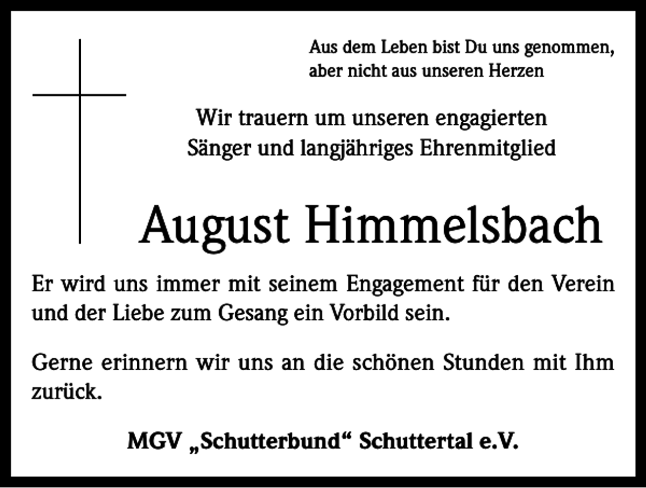 <p>Aus dem Leben bist Du uns genommen,<br />aber nicht aus unseren Herzen</p><p>Wir trauern um unseren engagierten<br />Sänger und langjähriges Ehrenmitglied</p><p>August Himmelsbach<br />Er wird uns immer mit seinem Engagement für den Verein<br />und der Liebe zum Gesang ein Vorbild sein.<br />Gerne erinnern wir uns an die schönen Stunden mit Ihm<br />zurück.<br />MGV „Schutterbund“ Schuttertal e.V.</p>
