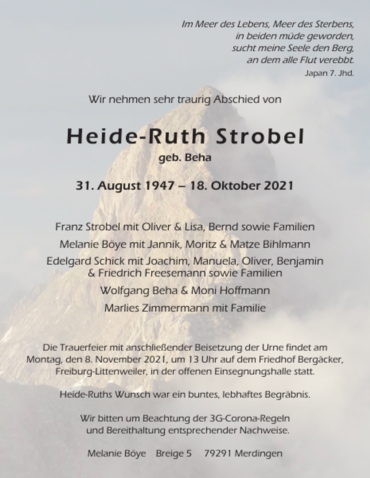 <p>Im Meer des Lebens, Meer des Sterbens,<br />in beiden müde geworden,<br />sucht meine Seele den Berg,<br />an dem alle Flut verebbt.<br />Japan 7. Jhd.</p><p>Wir nehmen sehr traurig Abschied von</p><p>Heide-Ruth Strobel<br />geb. Beha</p><p>31. August 1947 – 18. Oktober 2021<br />Franz Strobel mit Oliver &amp; Lisa, Bernd sowie Familien<br />Melanie Böye mit Jannik, Moritz &amp; Matze Bihlmann<br />Edelgard Schick mit Joachim, Manuela, Oliver, Benjamin<br />&amp; Friedrich Freesemann sowie Familien<br />Wolfgang Beha &amp; Moni Hoffmann<br />Marlies Zimmermann mit Familie</p><p>Die Trauerfeier mit anschließender Beisetzung der Urne findet am<br />Montag, den 8. November 2021, um 13 Uhr auf dem Friedhof Bergäcker,<br />Freiburg-Littenweiler, in der offenen Einsegnungshalle statt.<br />Heide-Ruths Wunsch war ein buntes, lebhaftes Begräbnis.<br />Wir bitten um Beachtung der 3G-Corona-Regeln<br />und Bereithaltung entsprechender Nachweise.<br />Melanie Böye Breige 5</p><p>79291 Merdingen</p>