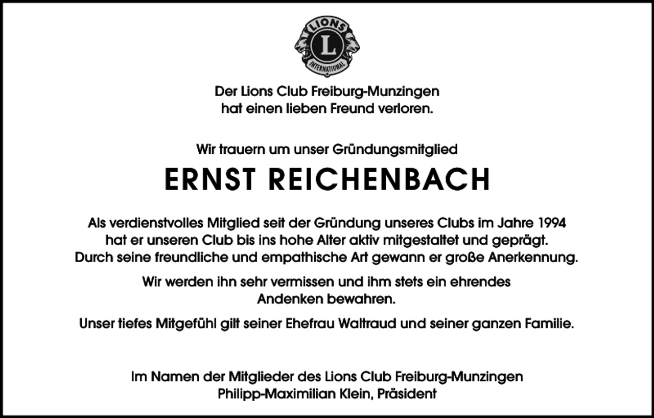 <p>Der Lions Club Freiburg-Munzingen<br />hat einen lieben Freund verloren.<br />Wir trauern um unser Gründungsmitglied</p><p>ERNST REICHENBACH<br />Als verdienstvolles Mitglied seit der Gründung unseres Clubs im Jahre 1994<br />hat er unseren Club bis ins hohe Alter aktiv mitgestaltet und geprägt.<br />Durch seine freundliche und empathische Art gewann er große Anerkennung.<br />Wir werden ihn sehr vermissen und ihm stets ein ehrendes<br />Andenken bewahren.<br />Unser tiefes Mitgefühl gilt seiner Ehefrau Waltraud und seiner ganzen Familie.<br />Im Namen der Mitglieder des Lions Club Freiburg-Munzingen<br />Philipp-Maximilian Klein, Präsident</p>