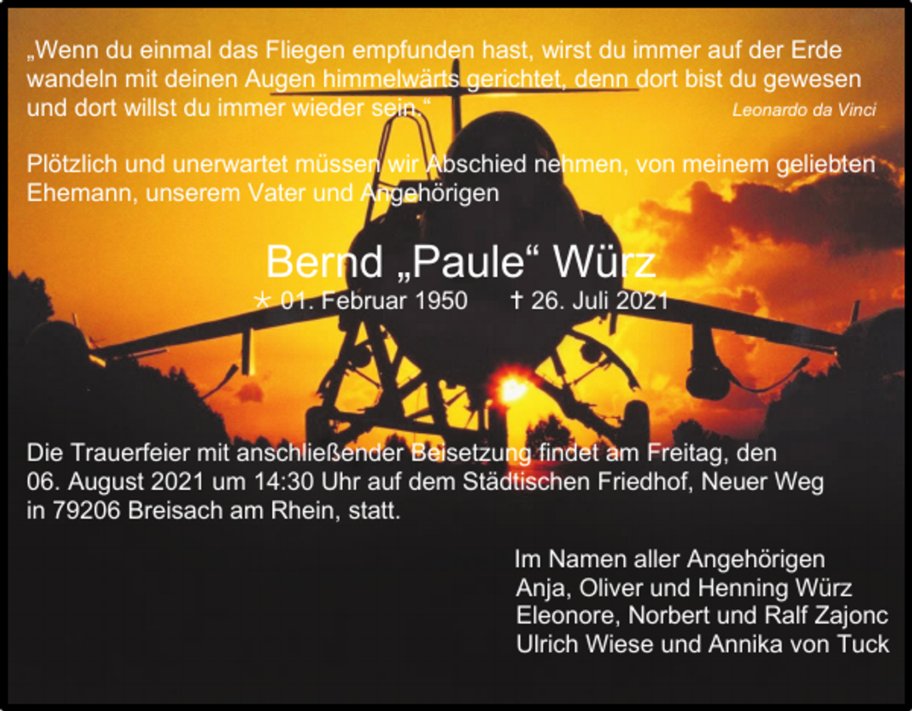 <p>„Wenn du einmal das Fliegen empfunden hast, wirst du immer auf der Erde<br />wandeln mit deinen Augen himmelwärts gerichtet, denn dort bist du gewesen<br />und dort willst du immer wieder sein.“<br />Leonardo da Vinci<br />Plötzlich und unerwartet müssen wir Abschied nehmen, von meinem geliebten<br />Ehemann, unserem Vater und Angehörigen</p><p>Bernd „Paule“ Würz<br /> 01. Februar 1950</p><p> 26. Juli 2021</p><p>Die Trauerfeier mit anschließender Beisetzung findet am Freitag, den<br />06. August 2021 um 14:30 Uhr auf dem Städtischen Friedhof, Neuer Weg<br />in 79206 Breisach am Rhein, statt.<br />Im Namen aller Angehörigen<br />Anja, Oliver und Henning Würz<br />Eleonore, Norbert und Ralf Zajonc<br />Ulrich Wiese und Annika von Tuck</p>
