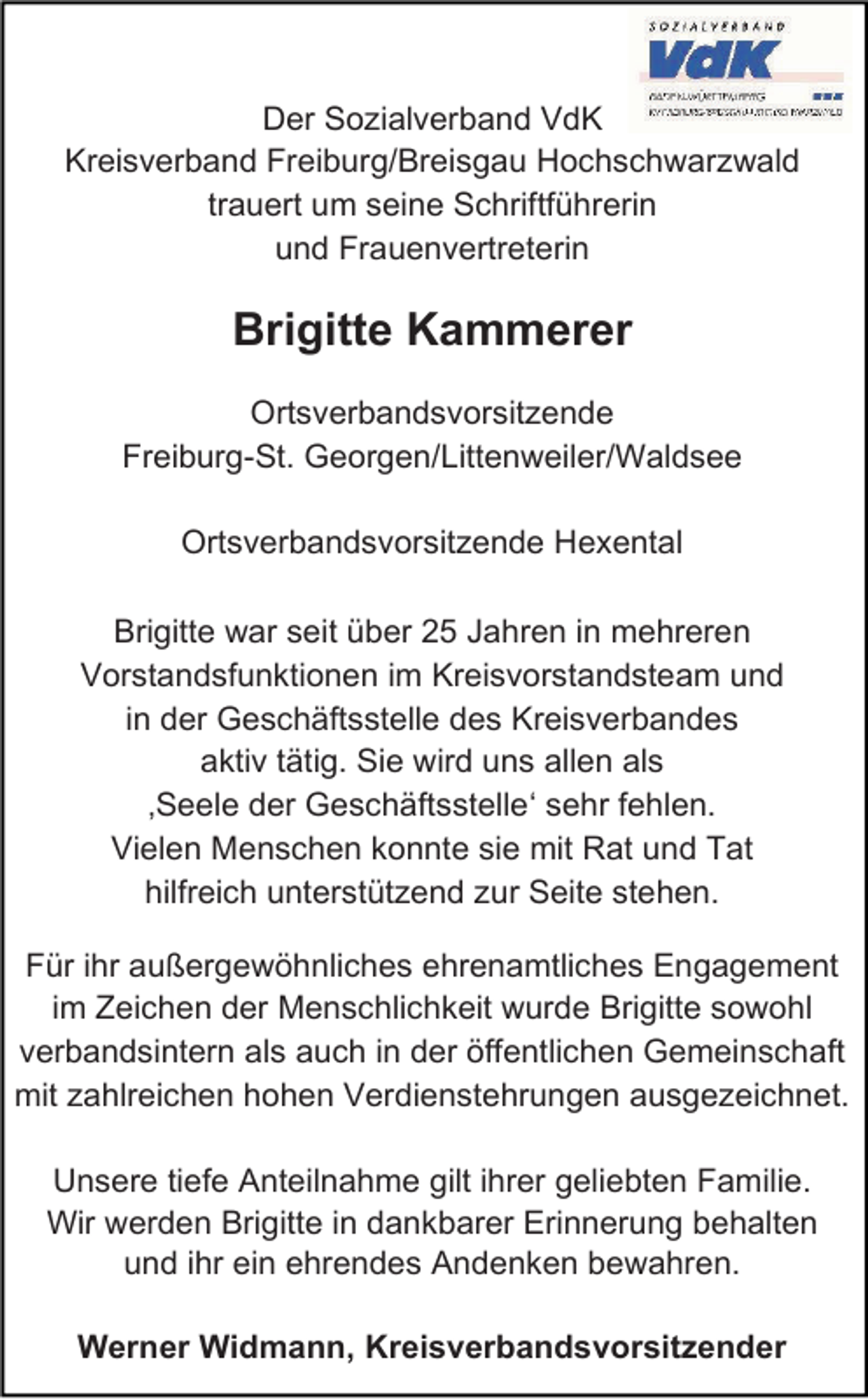 <p>Der Sozialverband VdK<br />Kreisverband Freiburg/Breisgau Hochschwarzwald<br />trauert um seine Schriftführerin<br />und Frauenvertreterin</p><p>Brigitte Kammerer<br />Ortsverbandsvorsitzende<br />Freiburg-St. Georgen/Littenweiler/Waldsee<br />Ortsverbandsvorsitzende Hexental<br />Brigitte war seit über 25 Jahren in mehreren<br />Vorstandsfunktionen im Kreisvorstandsteam und<br />in der Geschäftsstelle des Kreisverbandes<br />aktiv tätig. Sie wird uns allen als<br />‚Seele der Geschäftsstelle‘ sehr fehlen.<br />Vielen Menschen konnte sie mit Rat und Tat<br />hilfreich unterstützend zur Seite stehen.<br />Für ihr außergewöhnliches ehrenamtliches Engagement<br />im Zeichen der Menschlichkeit wurde Brigitte sowohl<br />verbandsintern als auch in der öffentlichen Gemeinschaft<br />mit zahlreichen hohen Verdienstehrungen ausgezeichnet.<br />Unsere tiefe Anteilnahme gilt ihrer geliebten Familie.<br />Wir werden Brigitte in dankbarer Erinnerung behalten<br />und ihr ein ehrendes Andenken bewahren.<br />Werner Widmann, Kreisverbandsvorsitzender</p>