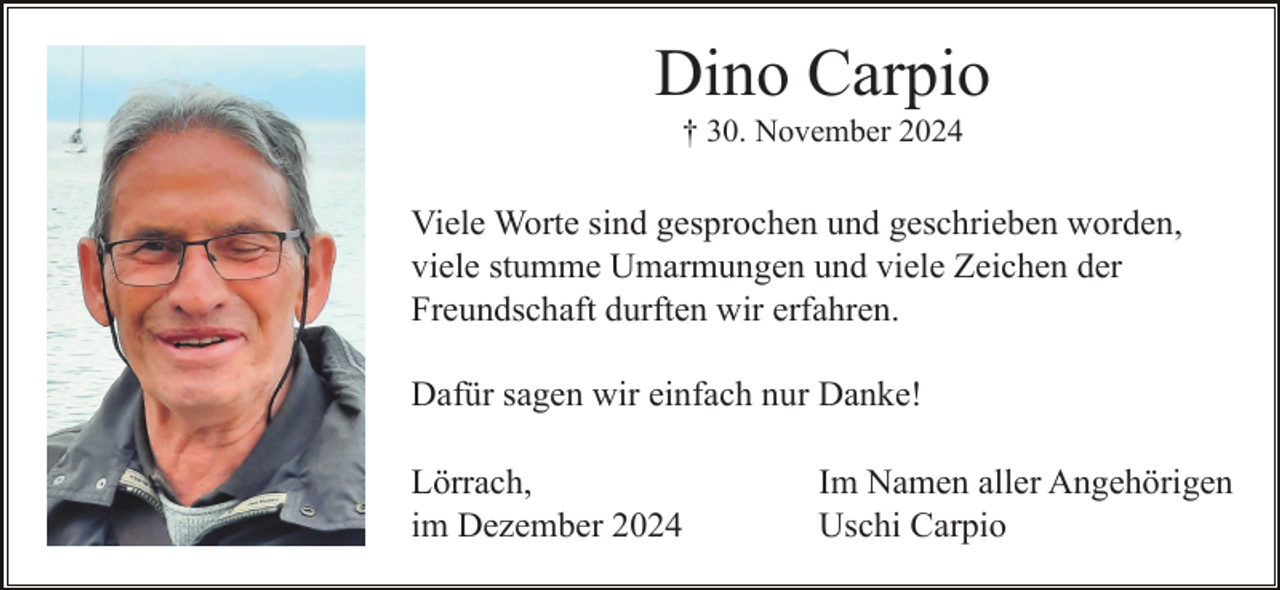 <p>Dino Carpio<br />† 30. November 2024</p><p>Viele Worte sind gesprochen und geschrieben worden,<br />viele stumme Umarmungen und viele Zeichen der<br />Freundschaft durften wir erfahren.<br />Dafür sagen wir einfach nur Danke!<br />Lörrach,<br />im Dezember 2024</p><p>Im Namen aller Angehörigen<br />Uschi Carpio</p>