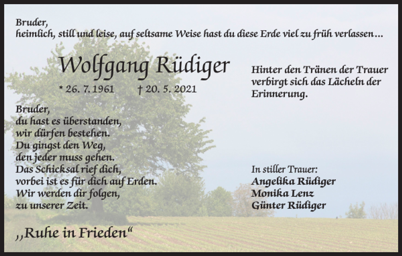 <p>Bruder,<br />heimlich, still und leise, auf seltsame Weise hast du diese Erde viel zu früh verlassen ...</p><p>Wolfgang Rüdiger<br />* 26. 7. 1961</p><p>† 20. 5. 2021</p><p>Bruder,<br />du hast es überstanden,<br />wir dürfen bestehen.<br />Du gingst den Weg,<br />den jeder muss gehen.<br />Das Schicksal rief dich,<br />vorbei ist es für dich auf Erden.<br />Wir werden dir folgen,<br />zu unserer Zeit.</p><p>,,Ruhe in Frieden“</p><p>Hinter den Tränen der Trauer<br />verbirgt sich das Lächeln der<br />Erinnerung.</p><p>In stiller Trauer:<br />Angelika Rüdiger<br />Monika Lenz<br />Günter Rüdiger</p>