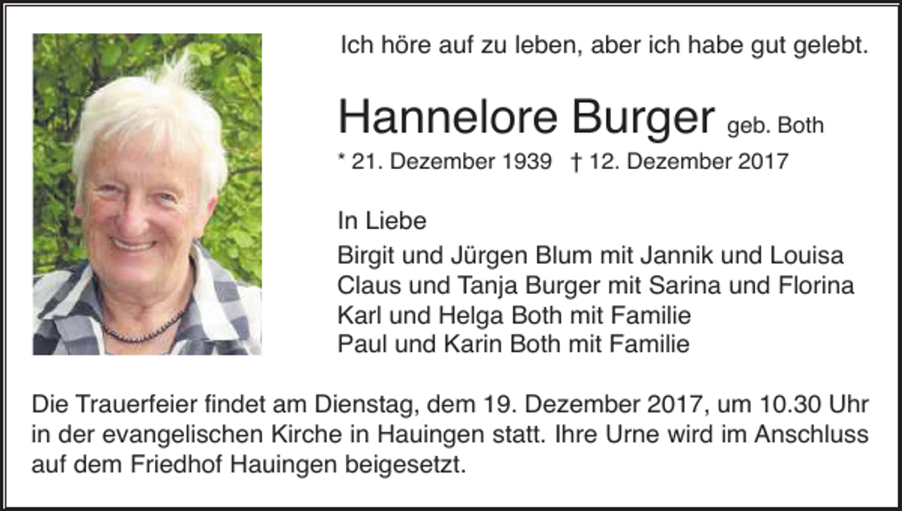 <p>Ich höre auf zu leben, aber ich habe gut gelebt.</p><p>Hannelore Burger geb. Both<br />* 21. Dezember 1939 † 12. Dezember 2017</p><p>In Liebe<br />Birgit und Jürgen Blum mit Jannik und Louisa<br />Claus und Tanja Burger mit Sarina und Florina<br />Karl und Helga Both mit Familie<br />Paul und Karin Both mit Familie<br />Die Trauerfeier findet am Dienstag, dem 19. Dezember 2017, um 10.30 Uhr<br />in der evangelischen Kirche in Hauingen statt. Ihre Urne wird im Anschluss<br />auf dem Friedhof Hauingen beigesetzt.</p>