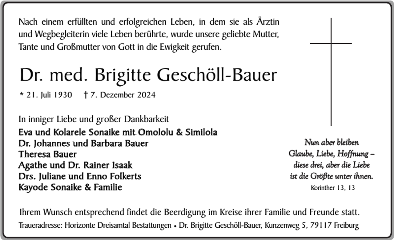 <p>Nach einem erfüllten und erfolgreichen Leben, in dem sie als Ärztin<br />und Wegbegleiterin viele Leben berührte, wurde unsere geliebte Mutter,<br />Tante und Großmutter von Gott in die Ewigkeit gerufen.</p><p>Dr. med. Brigitte Geschöll-Bauer<br />* 21. Juli 1930</p><p>7. Dezember 2024</p><p>In inniger Liebe und großer Dankbarkeit<br />Eva und Kolarele Sonaike mit Omololu &amp; Similola<br />Dr. Johannes und Barbara Bauer<br />Theresa Bauer<br />Agathe und Dr. R ainer Isaak<br />Drs. Juliane und Enno Folkerts<br />Kayode Sonaike &amp; Familie</p><p>Nun aber bleiben<br />Glaube, Liebe, Hoffnung –<br />diese drei, aber die Liebe<br />ist die Größte unter ihnen.<br />Korinther 13, 13</p><p>Ihrem Wunsch entsprechend findet die Beerdigung im Kreise ihrer Familie und Freunde statt.<br />Traueradresse: Horizonte Dreisamtal Bestattungen ¥ Dr. Brigitte Geschöll-Bauer, Kunzenweg 5, 79117 Freiburg</p>