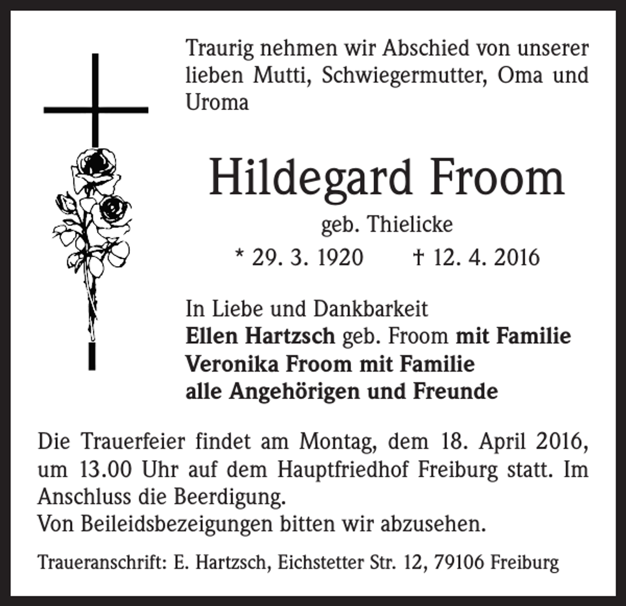 <p>Traurig nehmen wir Abschied von unserer<br />lieben Mutti, Schwiegermutter, Oma und<br />Uroma</p><p>Hildegard Froom<br />geb. Thielicke<br />* 29. 3. 1920 † 12. 4. 2016<br />In Liebe und Dankbarkeit<br />Ellen Hartzsch geb. Froom mit Familie<br />Veronika Froom mit Familie<br />alle Angehörigen und Freunde<br />Die Trauerfeier findet am Montag, dem 18. April 2016,<br />um 13.00 Uhr auf dem Hauptfriedhof Freiburg statt. Im<br />Anschluss die Beerdigung.<br />Von Beileidsbezeigungen bitten wir abzusehen.<br />Traueranschrift: E. Hartzsch, Eichstetter Str. 12, 79106 Freiburg</p>