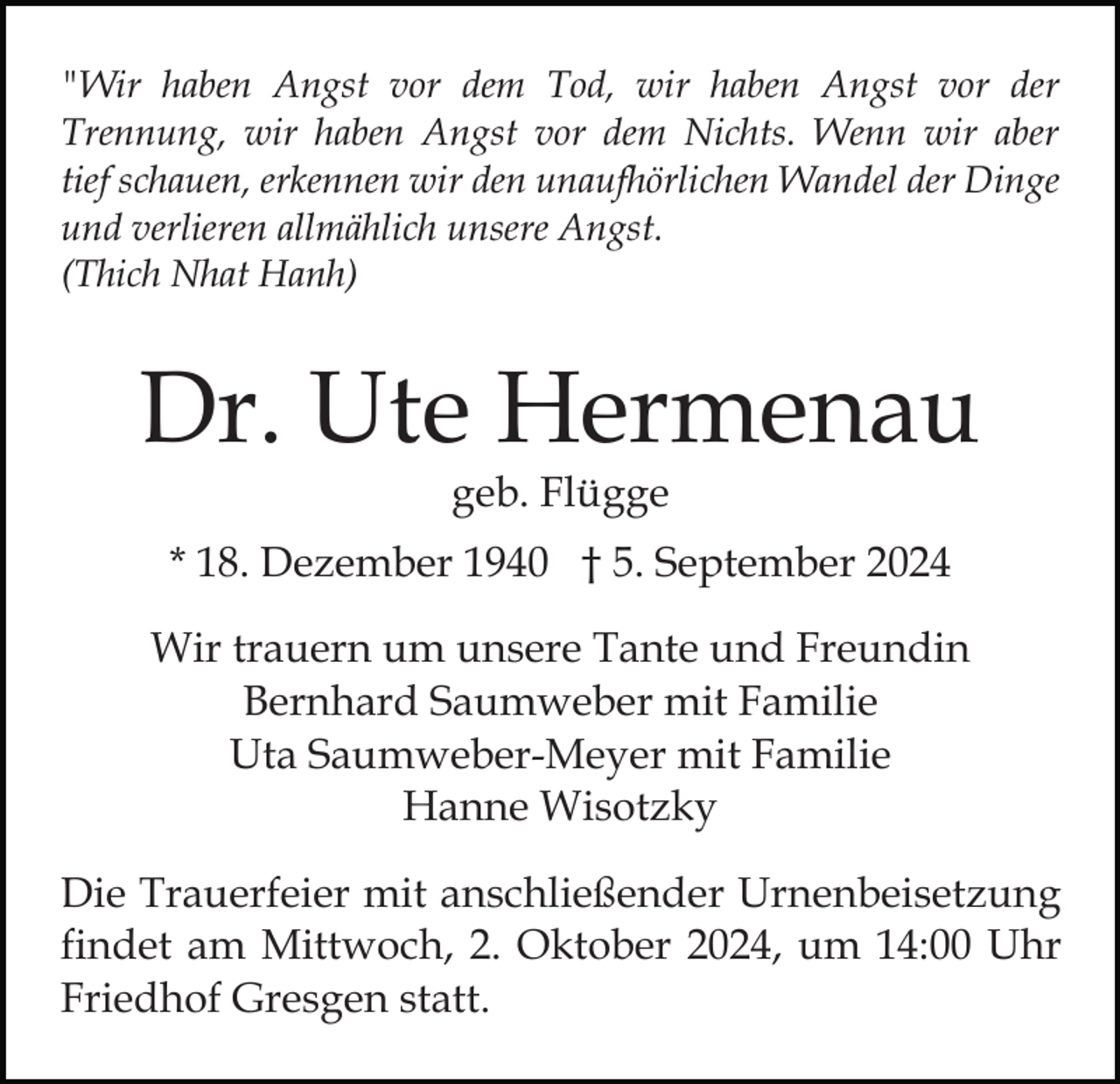 <p>"Wir haben Angst vor dem Tod, wir haben Angst vor der<br />Trennung, wir haben Angst vor dem Nichts. Wenn wir aber<br />tief schauen, erkennen wir den unaufhörlichen Wandel der Dinge<br />und verlieren allmählich unsere Angst.<br />(Thich Nhat Hanh)</p><p>Dr. Ute Hermenau<br />geb. Flügge</p><p>* 18. Dezember 1940 † 5. September 2024<br />Wir trauern um unsere Tante und Freundin<br />Bernhard Saumweber mit Familie<br />Uta Saumweber-Meyer mit Familie<br />Hanne Wisotzky<br />Die Trauerfeier mit anschließender Urnenbeisetzung<br />findet am Mittwoch, 2. Oktober 2024, um 14:00 Uhr<br />Friedhof Gresgen statt.</p>