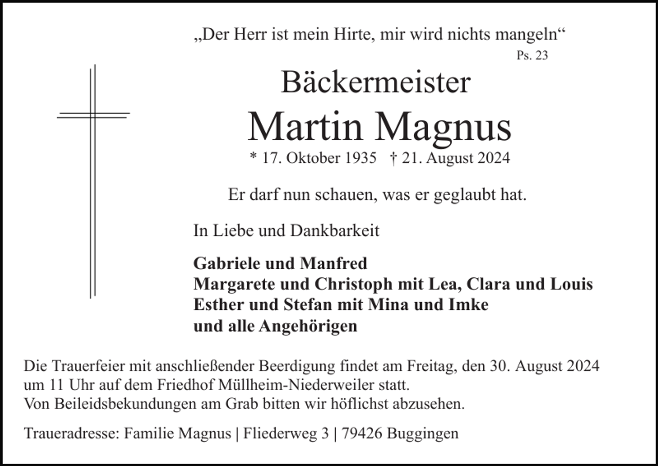 <p>„Der Herr ist mein Hirte, mir wird nichts mangeln“<br />Ps. 23</p><p>Bäckermeister</p><p>Martin Magnus<br />* 17. Oktober 1935 † 21. August 2024</p><p>Er darf nun schauen, was er geglaubt hat.<br />In Liebe und Dankbarkeit<br />Gabriele und Manfred<br />Margarete und Christoph mit Lea, Clara und Louis<br />Esther und Stefan mit Mina und Imke<br />und alle Angehörigen<br />Die Trauerfeier mit anschließender Beerdigung findet am Freitag, den 30. August 2024<br />um 11 Uhr auf dem Friedhof Müllheim-Niederweiler statt.<br />Von Beileidsbekundungen am Grab bitten wir höflichst abzusehen.<br />Traueradresse: Familie Magnus | Fliederweg 3 | 79426 Buggingen</p>