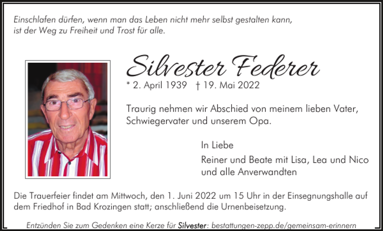 <p>Einschlafen dürfen, wenn man das Leben nicht mehr selbst gestalten kann,<br />ist der Weg zu Freiheit und Trost für alle.</p><p>Silvester Federer<br />* 2. April 1939 † 19. Mai 2022</p><p>Traurig nehmen wir Abschied von meinem lieben Vater,<br />Schwiegervater und unserem Opa.<br />In Liebe<br />Reiner und Beate mit Lisa, Lea und Nico<br />und alle Anverwandten<br />Die Trauerfeier findet am Mittwoch, den 1. Juni 2022 um 15 Uhr in der Einsegnungshalle auf<br />dem Friedhof in Bad Krozingen statt; anschließend die Urnenbeisetzung.<br />Entzünden Sie zum Gedenken eine Kerze für</p><p>: bestattungen-zepp.de/gemeinsam-erinnern</p>