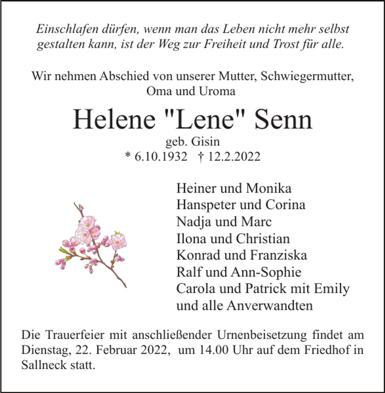 <p>Einschlafen dürfen, wenn man das Leben nicht mehr selbst<br />gestalten kann, ist der Weg zur Freiheit und Trost für alle.<br />Wir nehmen Abschied von unserer Mutter, Schwiegermutter,<br />Oma und Uroma</p><p>Helene "Lene" Senn<br />geb. Gisin<br />* 6.10.1932 † 12.2.2022</p><p>Heiner und Monika<br />Hanspeter und Corina<br />Nadja und Marc<br />Ilona und Christian<br />Konrad und Franziska<br />Ralf und Ann-Sophie<br />Carola und Patrick mit Emily<br />und alle Anverwandten<br />Die Trauerfeier mit anschließender Urnenbeisetzung findet am<br />Dienstag, 22. Februar 2022, um 14.00 Uhr auf dem Friedhof in<br />Sallneck statt.</p>