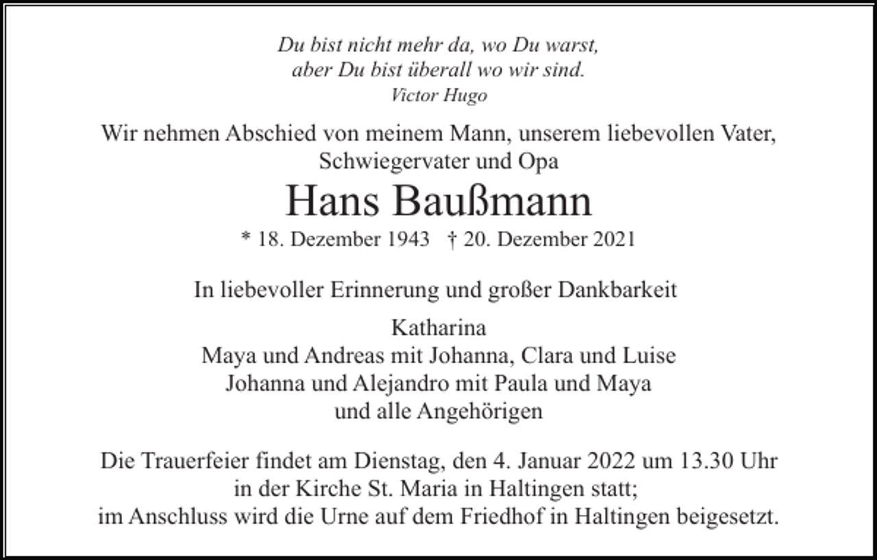 <p>Du bist nicht mehr da, wo Du warst,<br />aber Du bist überall wo wir sind.<br />Victor Hugo</p><p>Wir nehmen Abschied von meinem Mann, unserem liebevollen Vater,<br />Schwiegervater und Opa</p><p>Hans Baußmann<br />* 18. Dezember 1943 † 20. Dezember 2021</p><p>In liebevoller Erinnerung und großer Dankbarkeit<br />Katharina<br />Maya und Andreas mit Johanna, Clara und Luise<br />Johanna und Alejandro mit Paula und Maya<br />und alle Angehörigen<br />Die Trauerfeier findet am Dienstag, den 4. Januar 2022 um 13.30 Uhr<br />in der Kirche St. Maria in Haltingen statt;<br />im Anschluss wird die Urne auf dem Friedhof in Haltingen beigesetzt.</p>