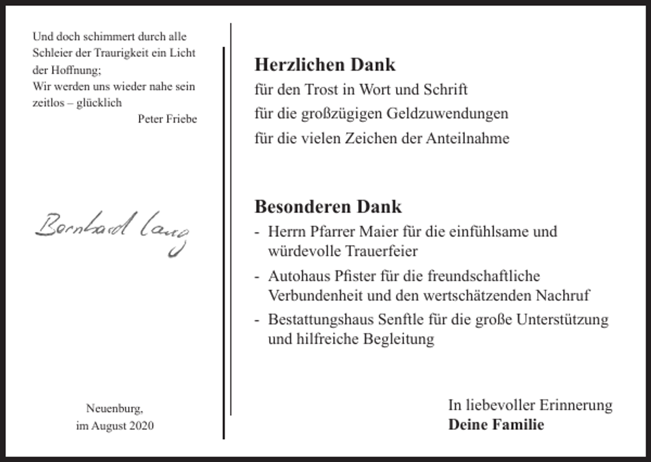 <p>Und doch schimmert durch alle<br />Schleier der Traurigkeit ein Licht<br />der Hoffnung;<br />Wir werden uns wieder nahe sein<br />zeitlos – glücklich<br />Peter Friebe</p><p>Herzlichen Dank<br />für den Trost in Wort und Schrift<br />für die großzügigen Geldzuwendungen<br />für die vielen Zeichen der Anteilnahme</p><p>Besonderen Dank<br />- Herrn Pfarrer Maier für die einfühlsame und<br />würdevolle Trauerfeier<br />- Autohaus Pfister für die freundschaftliche<br />Verbundenheit und den wertschätzenden Nachruf<br />- Bestattungshaus Senftle für die große Unterstützung<br />und hilfreiche Begleitung</p><p>Neuenburg,<br />im August 2020</p><p>In liebevoller Erinnerung<br />Deine Familie</p>