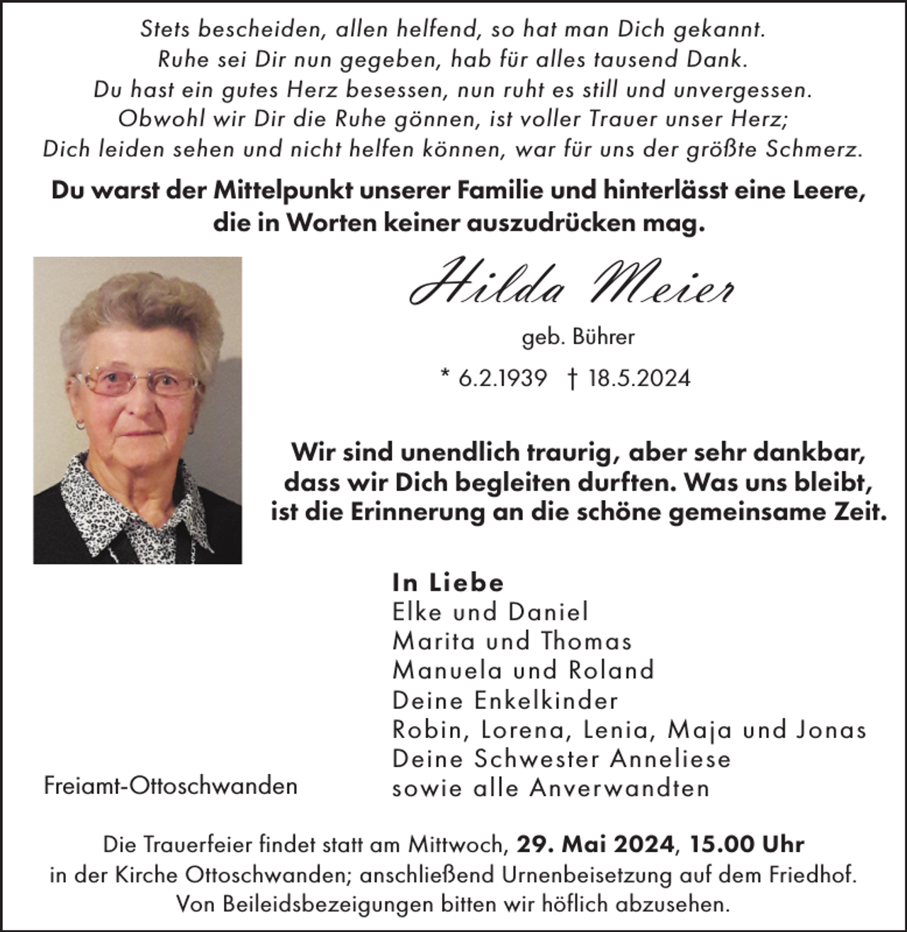 <p>Stets bescheiden, allen helfend, so hat man Dich gekannt.<br />Ruhe sei Dir nun gegeben, hab für alles tausend Dank.<br />Du hast ein gutes Herz besessen, nun ruht es still und unvergessen.<br />Obwohl wir Dir die Ruhe gönnen, ist voller Trauer unser Herz;<br />Dich leiden sehen und nicht helfen können, war für uns der größte Schmerz.</p><p>Du warst der Mittelpunkt unserer Familie und hinterlässt eine Leere,<br />die in Worten keiner auszudrücken mag.</p><p>Hilda Meier<br />geb. Bührer<br />* 6.2.1939 † 18.5.2024</p><p>Wir sind unendlich traurig, aber sehr dankbar,<br />dass wir Dich begleiten durften. Was uns bleibt,<br />ist die Erinnerung an die schöne gemeinsame Zeit.</p><p>Freiamt-Ottoschwanden</p><p>In Liebe<br />Elke und Daniel<br />Marita und Thomas<br />Manuela und Roland<br />Deine Enkelkinder<br />Robin, Lorena, Lenia, Maja und Jonas<br />Deine Schwester Anneliese<br />sowie alle Anver wandten</p><p>Die Trauerfeier findet statt am Mittwoch, 29. Mai 2024, 15.00 Uhr<br />in der Kirche Ottoschwanden; anschließend Urnenbeisetzung auf dem Friedhof.<br />Von Beileidsbezeigungen bitten wir höflich abzusehen.</p>