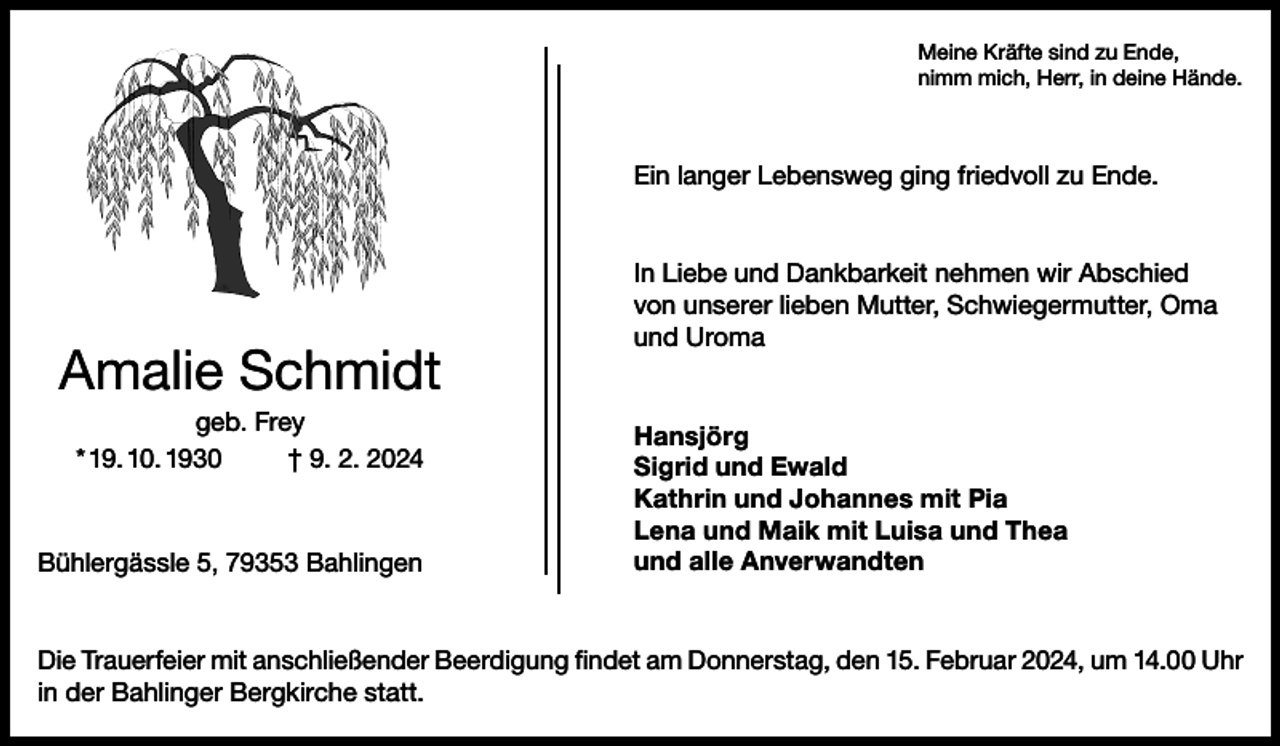 <p>Meine Kräfte sind zu Ende,<br />nimm mich, Herr, in deine Hände.</p><p>Ein langer Lebensweg ging friedvoll zu Ende.</p><p>Amalie Schmidt<br />geb. Frey<br />* 19. 10. 1930<br />† 9. 2. 2024</p><p>Bühlergässle 5, 79353 Bahlingen</p><p>In Liebe und Dankbarkeit nehmen wir Abschied<br />von unserer lieben Mutter, Schwiegermutter, Oma<br />und Uroma</p><p>Hansjörg<br />Sigrid und Ewald<br />Kathrin und Johannes mit Pia<br />Lena und Maik mit Luisa und Thea<br />und alle Anverwandten</p><p>Die Trauerfeier mit anschließender Beerdigung findet am Donnerstag, den 15. Februar 2024, um 14.00 Uhr<br />in der Bahlinger Bergkirche statt.</p>
