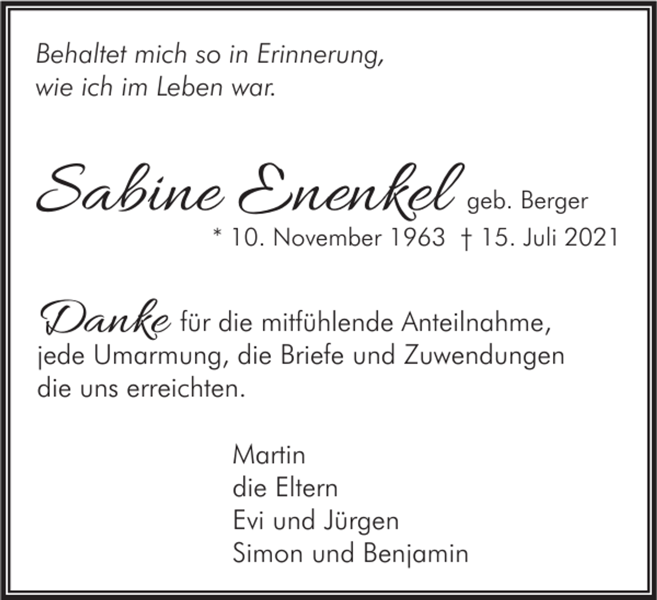 <p>Behaltet mich so in Erinnerung,<br />wie ich im Leben war.</p><p>Sabine Enenkel</p><p>geb. Berger<br />* 10. November 1963 † 15. Juli 2021</p><p>Danke für die mitfühlende Anteilnahme,</p><p>jede Umarmung, die Briefe und Zuwendungen<br />die uns erreichten.<br />Martin<br />die Eltern<br />Evi und Jürgen<br />Simon und Benjamin</p>