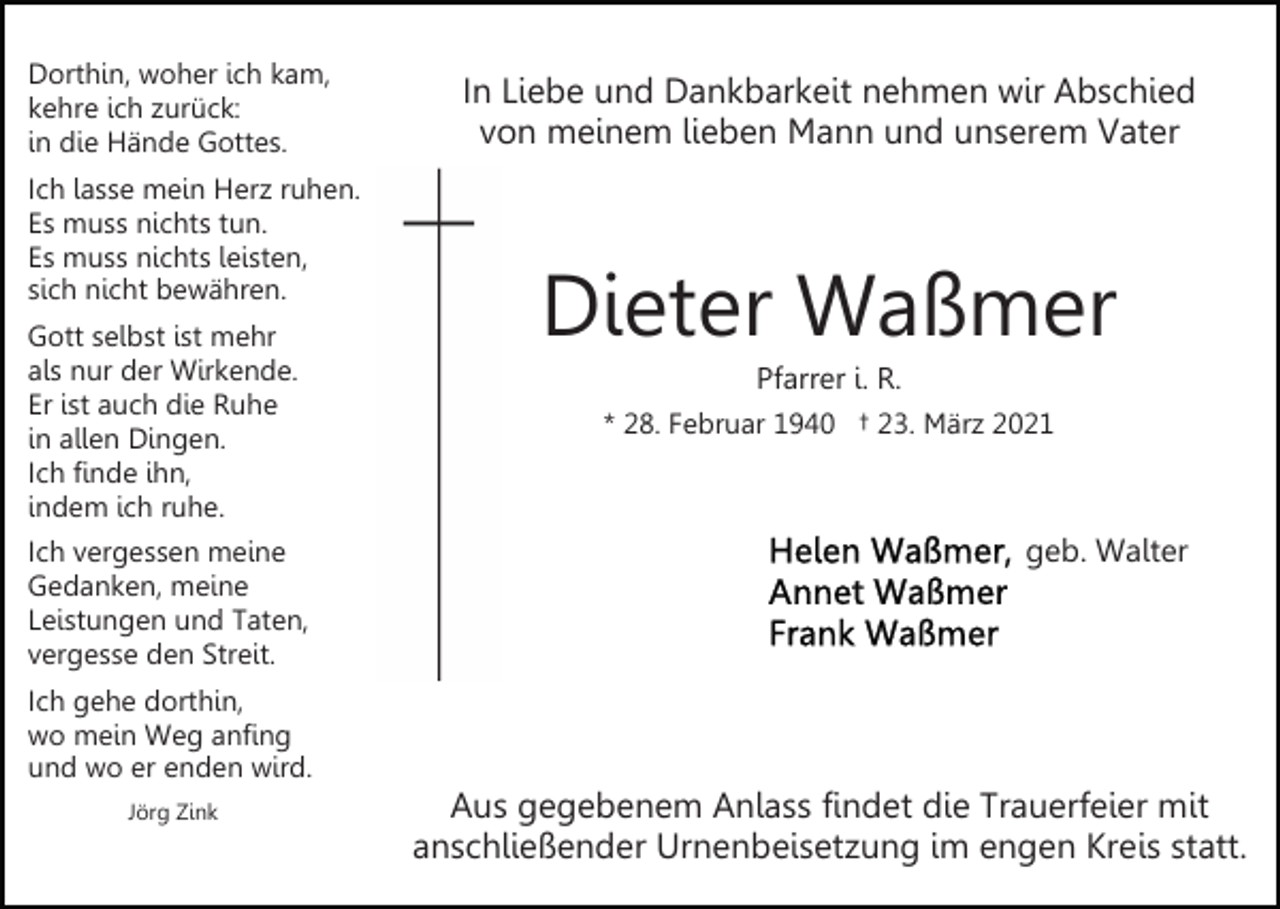 <p>Dorthin, woher ich kam,<br />kehre ich zurück:<br />in die Hände Gottes.<br />Ich lasse mein Herz ruhen.<br />Es muss nichts tun.<br />Es muss nichts leisten,<br />sich nicht bewähren.<br />Gott selbst ist mehr<br />als nur der Wirkende.<br />Er ist auch die Ruhe<br />in allen Dingen.<br />Ich finde ihn,<br />indem ich ruhe.<br />Ich vergessen meine<br />Gedanken, meine<br />Leistungen und Taten,<br />vergesse den Streit.<br />Ich gehe dorthin,<br />wo mein Weg anfing<br />und wo er enden wird.<br />Jörg Zink</p><p>In Liebe und Dankbarkeit nehmen wir Abschied<br />von meinem lieben Mann und unserem Vater</p><p>Dieter Waßmer<br />Pfarrer i. R.<br />* 28. Februar 1940 † 23. März 2021</p><p>geb. Walter</p><p>Aus gegebenem Anlass findet die Trauerfeier mit<br />anschließender Urnenbeisetzung im engen Kreis statt.</p>