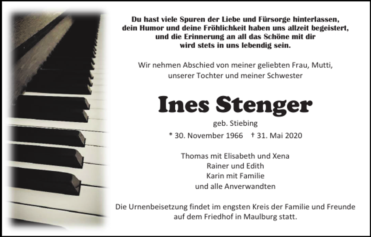 <p>Du hast viele Spuren der Liebe und Fürsorge hinterlassen,<br />dein Humor und deine Fröhlichkeit haben uns allzeit begeistert,<br />und die Erinnerung an all das Schöne mit dir<br />wird stets in uns lebendig sein.</p><p>Wir nehmen Abschied von meiner geliebten Frau, Mutti,<br />unserer Tochter und meiner Schwester</p><p>Ines Stenger<br />geb. Stiebing<br />* 30. November 1966 † 31. Mai 2020<br />Thomas mit Elisabeth und Xena<br />Rainer und Edith<br />Karin mit Familie<br />und alle Anverwandten<br />Die Urnenbeisetzung findet im engsten Kreis der Familie und Freunde<br />auf dem Friedhof in Maulburg statt.</p>