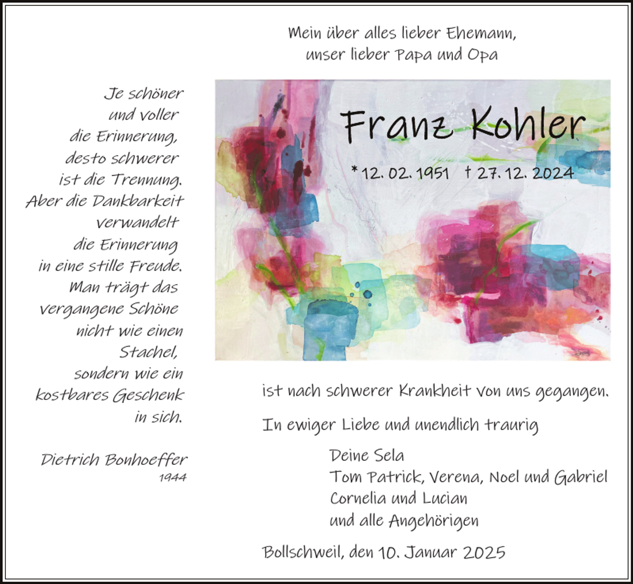 <p>Mein über alles lieber Ehemann,<br />unser lieber Papa und Opa<br />Je schöner<br />und voller<br />die Erinnerung,<br />desto schwerer<br />ist die Trennung.<br />Aber die Dankbarkeit<br />verwandelt<br />die Erinnerung<br />in eine stille Freude.<br />Man trägt das<br />vergangene Schöne<br />nicht wie einen<br />Stachel,<br />sondern wie ein<br />kostbares Geschenk<br />in sich.<br />Dietrich Bonhoeffer<br />1944</p><p>ist nach schwerer Krankheit von uns gegangen.<br />In ewiger Liebe und unendlich traurig<br />Deine Sela<br />Tom Patrick, Verena, Noel und Gabriel<br />Cornelia und Lucian<br />und alle Angehörigen<br />Bollschweil, den 10. Januar 2025</p>
