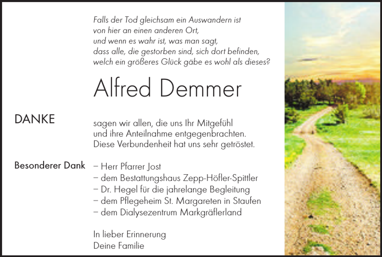 <p>Falls der Tod gleichsam ein Auswandern ist<br />von hier an einen anderen Ort,<br />und wenn es wahr ist, was man sagt,<br />dass alle, die gestorben sind, sich dort befinden,<br />welch ein größeres Glück gäbe es wohl als dieses?</p><p>Alfred Demmer<br />DANKE</p><p>sagen wir allen, die uns Ihr Mitgefühl<br />und ihre Anteilnahme entgegenbrachten.<br />Diese Verbundenheit hat uns sehr getröstet.</p><p>Besonderer Dank – Herr Pfarrer Jost<br />– dem Bestattungshaus Zepp-Höfler-Spittler<br />– Dr. Hegel für die jahrelange Begleitung<br />– dem Pflegeheim St. Margareten in Staufen<br />– dem Dialysezentrum Markgräflerland<br />In lieber Erinnerung<br />Deine Familie</p>
