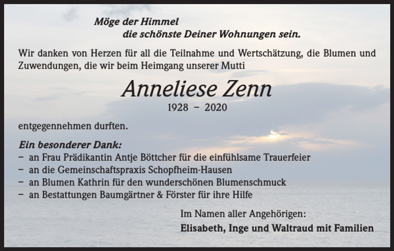 <p>Möge der Himmel</p><p>die schönste Deiner Wohnungen sein.<br />Wir danken von Herzen für all die Teilnahme und Wertschätzung, die Blumen und<br />Zuwendungen, die wir beim Heimgang unserer Mutti</p><p>Anneliese Zenn<br />1928 – 2020</p><p>entgegennehmen durften.<br />Ein besonderer Dank:<br />– an Frau Prädikantin Antje Böttcher für die einfühlsame Trauerfeier<br />– an die Gemeinschaftspraxis Schopfheim-Hausen<br />– an Blumen Kathrin für den wunderschönen Blumenschmuck<br />– an Bestattungen Baumgärtner &amp; Förster für ihre Hilfe<br />Im Namen aller Angehörigen:<br />Elisabeth, Inge und Waltraud mit Familien</p>