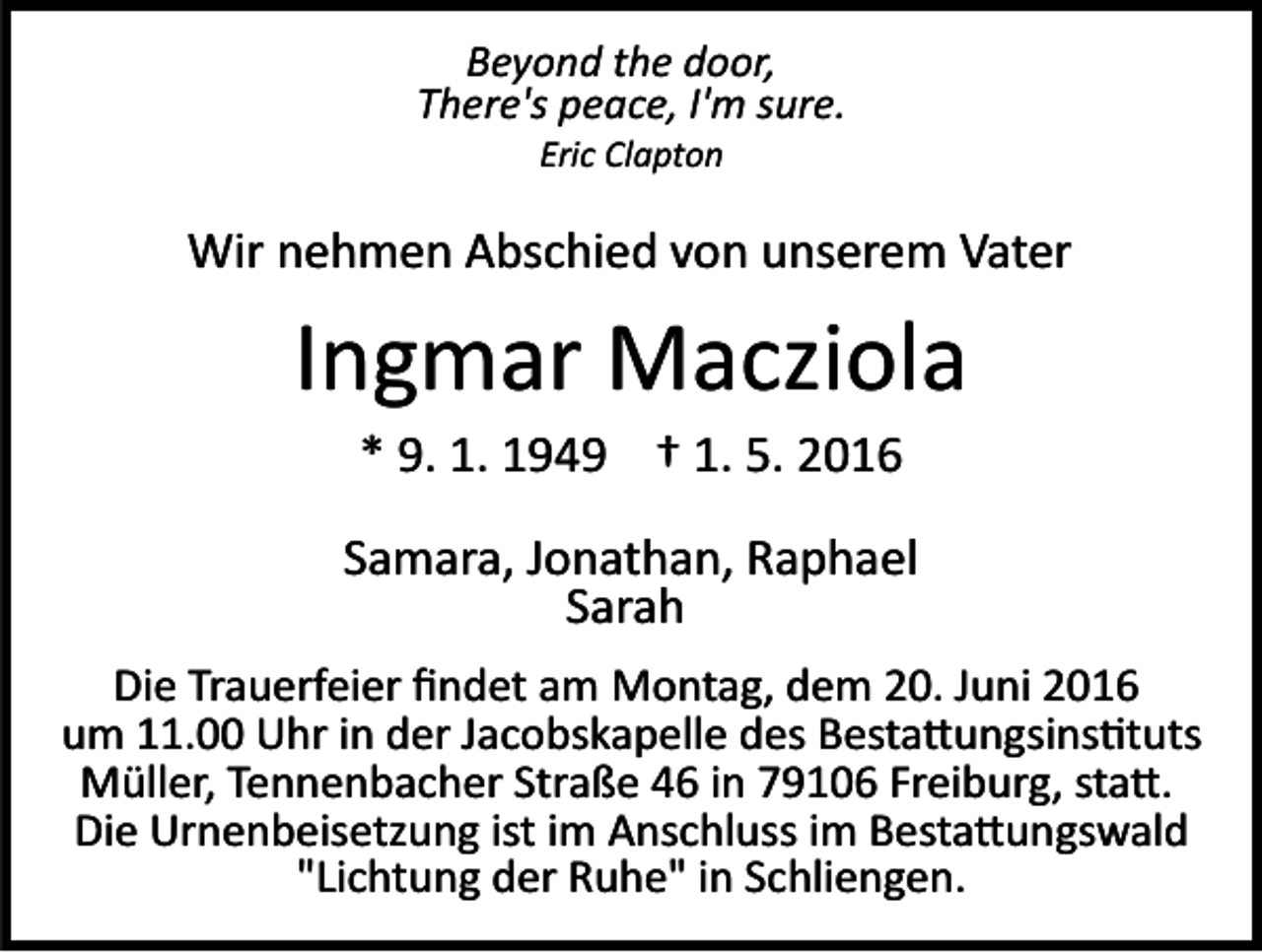 <p>Beyond the door,<br />There's peace, I'm sure.<br />Eric Clapton</p><p>Wir nehmen Abschied von unserem Vater</p><p>Ingmar Macziola<br />* 9. 1. 1949 † 1. 5. 2016<br />Samara, Jonathan, Raphael<br />Sarah<br />Die Trauerfeier ﬁndet am Montag, dem 20. Juni 2016<br />um 11.00 Uhr in der Jacobskapelle des Besta�ungsins�tuts<br />Müller, Tennenbacher Straße 46 in 79106 Freiburg, sta�.<br />Die Urnenbeisetzung ist im Anschluss im Besta�ungswald<br />"Lichtung der Ruhe" in Schliengen.</p>