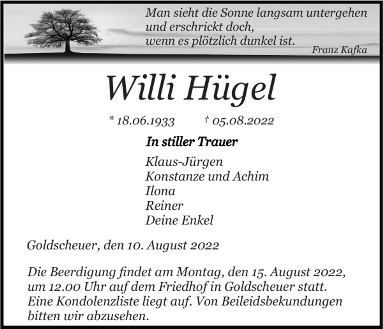 <p>Man sieht die Sonne langsam untergehen<br />und erschrickt doch,<br />wenn es plötzlich dunkel ist.<br />Franz Kafka</p><p>Willi Hügel<br />* 18.06.1933</p><p>† 05.08.2022</p><p>Klaus-Jürgen<br />Konstanze und Achim<br />Ilona<br />Reiner<br />Deine Enkel<br />Goldscheuer, den 10. August 2022<br />Die Beerdigung ﬁndet am Montag, den 15. August 2022,<br />um 12.00 Uhr auf dem Friedhof in Goldscheuer statt.<br />Eine Kondolenzliste liegt auf. Von Beileidsbekundungen<br />bitten wir abzusehen.</p>