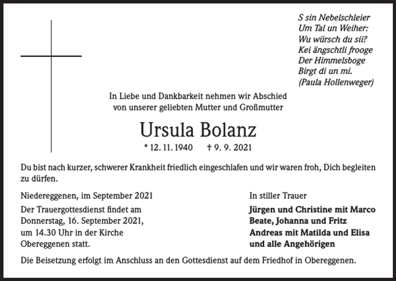<p>S sin Nebelschleier<br />Um Tal un Weiher:<br />Wu würsch du sii?<br />Kei ängschtli frooge<br />Der Himmelsboge<br />Birgt di un mi.<br />(Paula Hollenweger)</p><p>In Liebe und Dankbarkeit nehmen wir Abschied<br />von unserer geliebten Mutter und Großmutter</p><p>Ursula Bolanz<br />* 12. 11. 1940</p><p>† 9. 9. 2021</p><p>Du bist nach kurzer, schwerer Krankheit friedlich eingeschlafen und wir waren froh, Dich begleiten<br />zu dürfen.<br />Niedereggenen, im September 2021<br />Der Trauergottesdienst findet am<br />Donnerstag, 16. September 2021,<br />um 14.30 Uhr in der Kirche<br />Obereggenen statt.</p><p>In stiller Trauer<br />Jürgen und Christine mit Marco<br />Beate, Johanna und Fritz<br />Andreas mit Matilda und Elisa<br />und alle Angehörigen</p><p>Die Beisetzung erfolgt im Anschluss an den Gottesdienst auf dem Friedhof in Obereggenen.</p>