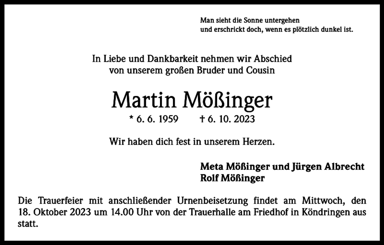 <p>Man sieht die Sonne untergehen<br />und erschrickt doch, wenn es plötzlich dunkel ist.</p><p>In Liebe und Dankbarkeit nehmen wir Abschied<br />von unserem großen Bruder und Cousin</p><p>Martin Mößinger<br />* 6. 6. 1959 † 6. 10. 2023</p><p>Wir haben dich fest in unserem Herzen.<br />Meta Mößinger und Jürgen Albrecht<br />Rolf Mößinger<br />Die Trauerfeier mit anschließender Urnenbeisetzung findet am Mittwoch, den<br />18. Oktober 2023 um 14.00 Uhr von der Trauerhalle am Friedhof in Köndringen aus<br />statt.</p>