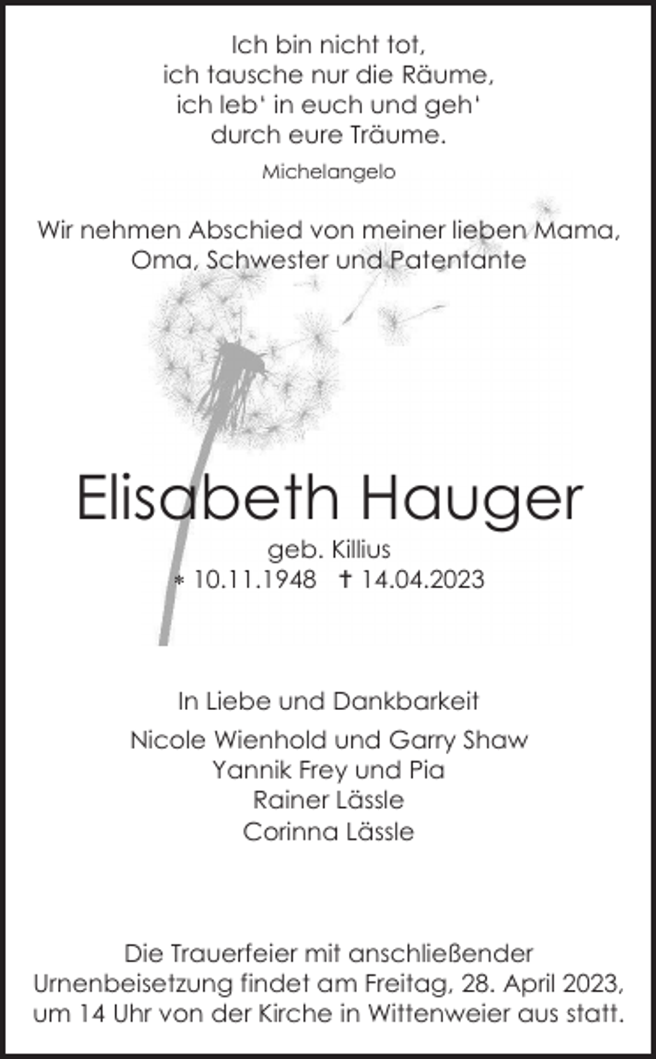<p>Ich bin nicht tot,<br />ich tausche nur die Räume,<br />ich leb‘ in euch und geh‘<br />durch eure Träume.<br />Michelangelo</p><p>Wir nehmen Abschied von meiner lieben Mama,<br />Oma, Schwester und Patentante</p><p>Elisabeth Hauger<br />geb. Killius<br /> 10.11.1948  14.04.2023</p><p>In Liebe und Dankbarkeit<br />Nicole Wienhold und Garry Shaw<br />Yannik Frey und Pia<br />Rainer Lässle<br />Corinna Lässle</p><p>Die Trauerfeier mit anschließender<br />Urnenbeisetzung findet am Freitag, 28. April 2023,<br />um 14 Uhr von der Kirche in Wittenweier aus statt.</p>