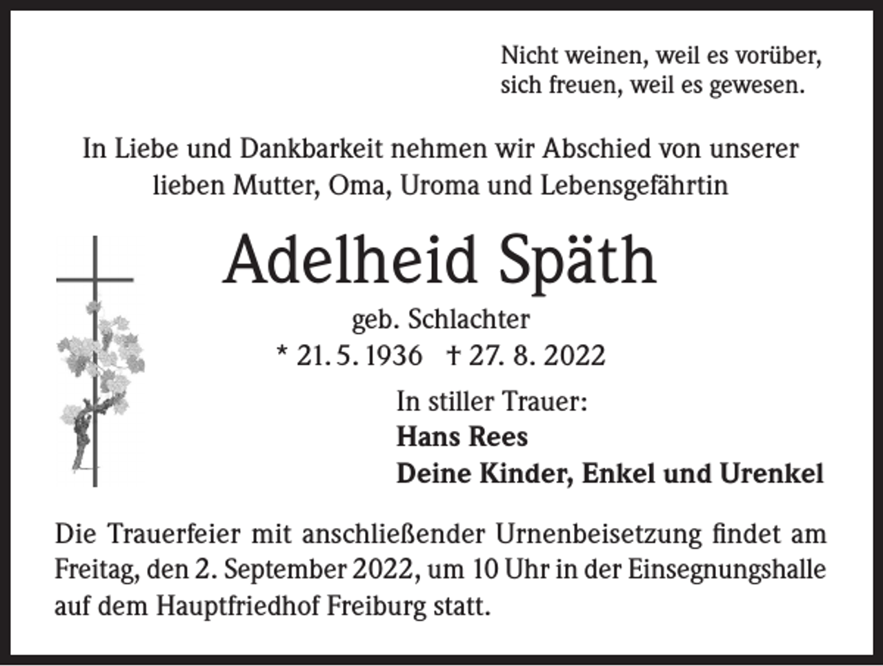 <p>Nicht weinen, weil es vorüber,<br />sich freuen, weil es gewesen.</p><p>In Liebe und Dankbarkeit nehmen wir Abschied von unserer<br />lieben Mutter, Oma, Uroma und Lebensgefährtin</p><p>Adelheid Späth<br />geb. Schlachter<br />* 21. 5. 1936 † 27. 8. 2022<br />In stiller Trauer:<br />Hans Rees<br />Deine Kinder, Enkel und Urenkel<br />Die Trauerfeier mit anschließender Urnenbeisetzung findet am<br />Freitag, den 2. September 2022, um 10 Uhr in der Einsegnungshalle<br />auf dem Hauptfriedhof Freiburg statt.</p>