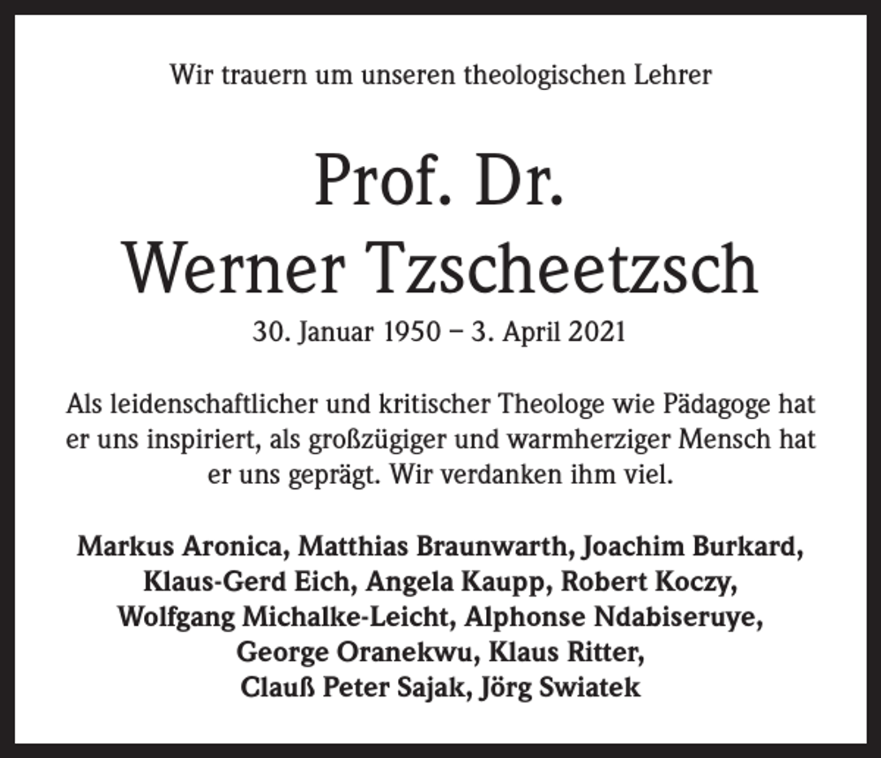 <p>Wir trauern um unseren theologischen Lehrer</p><p>Prof. Dr.<br />Werner Tzscheetzsch<br />30. Januar 1950 – 3. April 2021<br />Als leidenschaftlicher und kritischer Theologe wie Pädagoge hat<br />er uns inspiriert, als großzügiger und warmherziger Mensch hat<br />er uns geprägt. Wir verdanken ihm viel.<br />Markus Aronica, Matthias Braunwarth, Joachim Burkard,<br />Klaus-Gerd Eich, Angela Kaupp, Robert Koczy,<br />Wolfgang Michalke-Leicht, Alphonse Ndabiseruye,<br />George Oranekwu, Klaus Ritter,<br />Clauß Peter Sajak, Jörg Swiatek</p>
