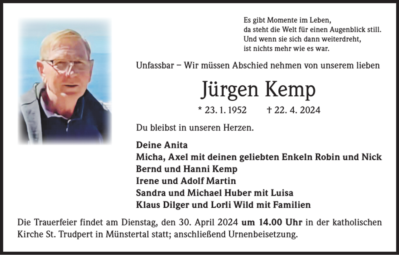 <p>Es gibt Momente im Leben,<br />da steht die Welt für einen Augenblick still.<br />Und wenn sie sich dann weiterdreht,<br />ist nichts mehr wie es war.</p><p>Unfassbar – Wir müssen Abschied nehmen von unserem lieben</p><p>Jürgen Kemp<br />* 23. 1. 1952 † 22. 4. 2024<br />Du bleibst in unseren Herzen.<br />Deine Anita<br />Micha, Axel mit deinen geliebten Enkeln Robin und Nick<br />Bernd und Hanni Kemp<br />Irene und Adolf Martin<br />Sandra und Michael Huber mit Luisa<br />Klaus Dilger und Lorli Wild mit Familien<br />Die Trauerfeier findet am Dienstag, den 30. April 2024 um 14.00 Uhr in der katholischen<br />Kirche St. Trudpert in Münstertal statt; anschließend Urnenbeisetzung.</p>