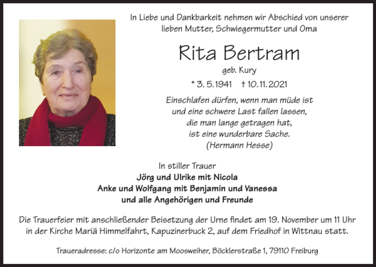<p>In Liebe und Dankbarkeit nehmen wir Abschied von unserer<br />lieben Mutter, Schwiegermutter und Oma</p><p>Rita Bertram<br />geb. Kury<br />* 3. 5. 1941 † 10. 11. 2021</p><p>Einschlafen dürfen, wenn man müde ist<br />und eine schwere Last fallen lassen,<br />die man lange getragen hat,<br />ist eine wunderbare Sache.<br />(Hermann Hesse)<br />In stiller Trauer<br />Jörg und Ulrike mit Nicola<br />Anke und Wolfgang mit Benjamin und Vanessa<br />und alle Angehörigen und Freunde<br />Die Trauerfeier mit anschließender Beisetzung der Urne findet am 19. November um 11 Uhr<br />in der Kirche Mariä Himmelfahrt, Kapuzinerbuck 2, auf dem Friedhof in Wittnau statt.<br />Traueradresse: c/o Horizonte am Moosweiher, Böcklerstraße 1, 79110 Freiburg</p>