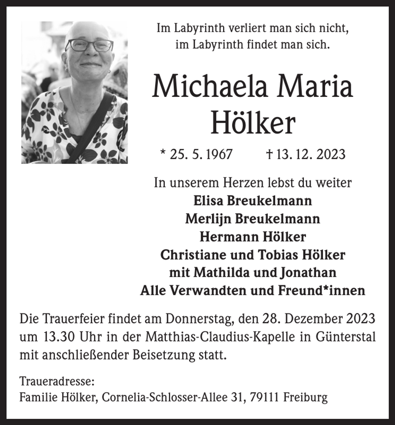 <p>Im Labyrinth verliert man sich nicht,<br />im Labyrinth findet man sich.</p><p>Michaela Maria<br />Hölker<br />* 25. 5. 1967</p><p>† 13. 12. 2023</p><p>In unserem Herzen lebst du weiter<br />Elisa Breukelmann<br />Merlijn Breukelmann<br />Hermann Hölker<br />Christiane und Tobias Hölker<br />mit Mathilda und Jonathan<br />Alle Verwandten und Freund*innen<br />Die Trauerfeier findet am Donnerstag, den 28. Dezember 2023<br />um 13.30 Uhr in der Matthias-Claudius-Kapelle in Günterstal<br />mit anschließender Beisetzung statt.<br />Traueradresse:<br />Familie Hölker, Cornelia-Schlosser-Allee 31, 79111 Freiburg</p>