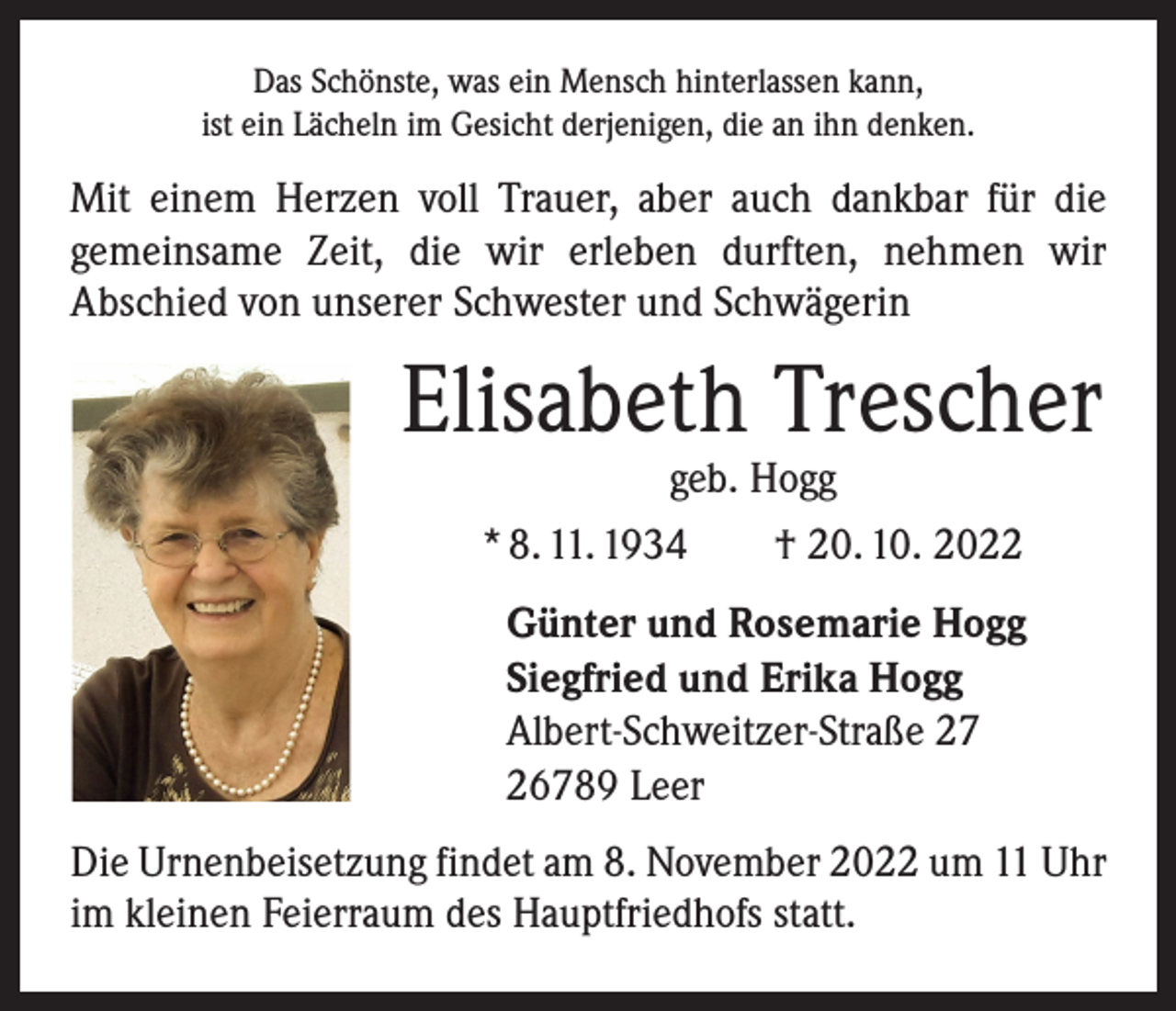 <p>Das Schönste, was ein Mensch hinterlassen kann,<br />ist ein Lächeln im Gesicht derjenigen, die an ihn denken.</p><p>Mit einem Herzen voll Trauer, aber auch dankbar für die<br />­gemeinsame Zeit, die wir ­erleben durften, nehmen wir<br />­A bschied von unserer Schwester und Schwägerin</p><p>Elisabeth Trescher<br />geb. Hogg<br />* 8. 11. 1934 † 20. 10. 2022</p><p>Günter und Rosemarie Hogg<br />Siegfried und Erika Hogg<br />Albert-Schweitzer-Straße 27<br />26789 Leer<br />Die Urnenbeisetzung findet am 8. November 2022 um 11 Uhr<br />im kleinen Feierraum des Hauptfriedhofs statt.</p>