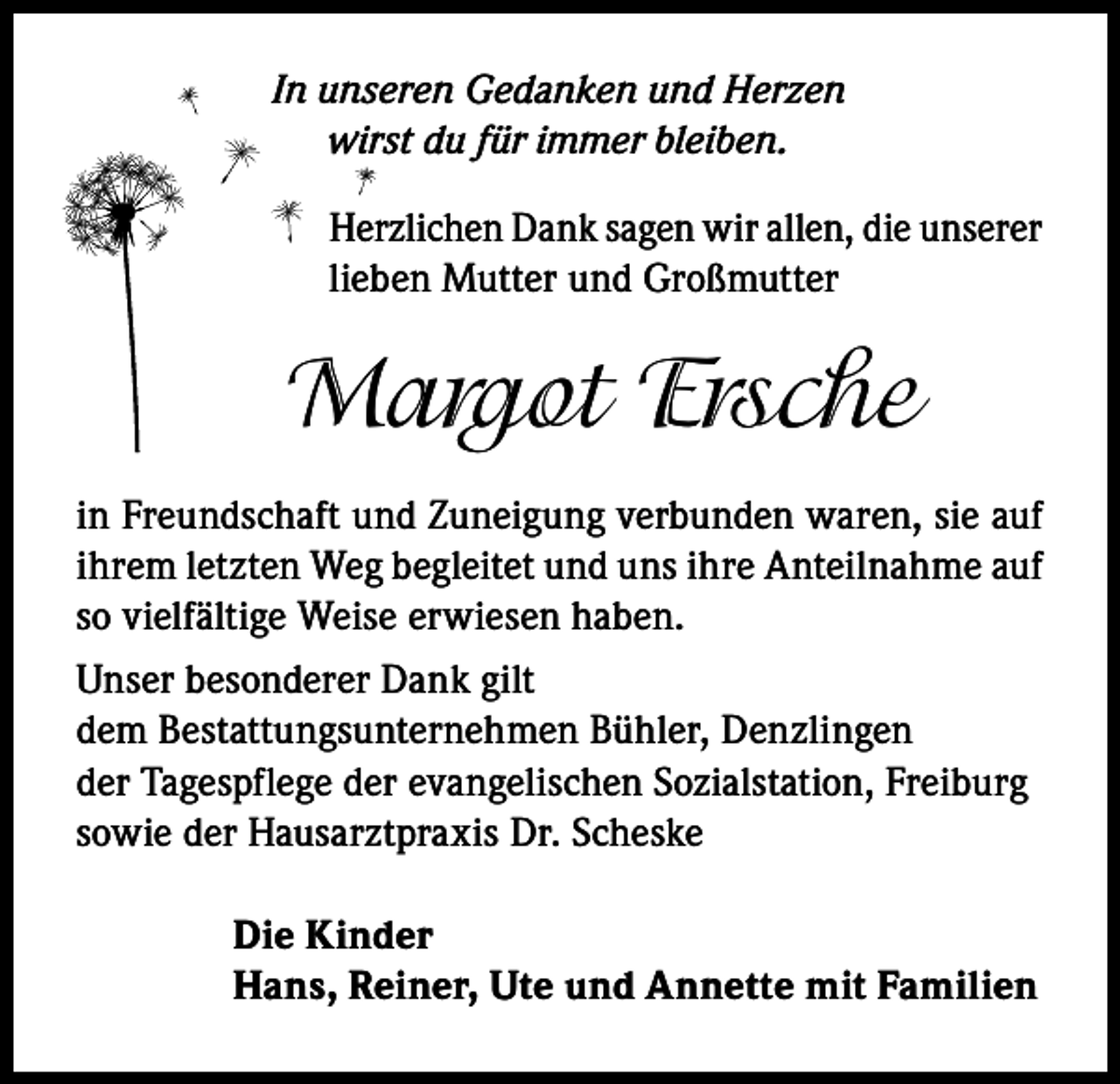 <p>In unseren Gedanken und Herzen<br />wirst du für immer bleiben.<br />Herzlichen Dank sagen wir allen, die unserer<br />lieben Mutter und Großmutter</p><p>Margot Ersche<br />in Freundschaft und Zuneigung verbunden waren, sie auf<br />ihrem letzten Weg begleitet und uns ihre Anteilnahme auf<br />so vielfältige Weise erwiesen haben.<br />Unser besonderer Dank gilt<br />dem Bestattungsunternehmen Bühler, Denzlingen<br />der Tagespflege der evangelischen Sozialstation, Freiburg<br />sowie der Hausarztpraxis Dr. Scheske<br />Die Kinder<br />Hans, Reiner, Ute und Annette mit Familien</p>