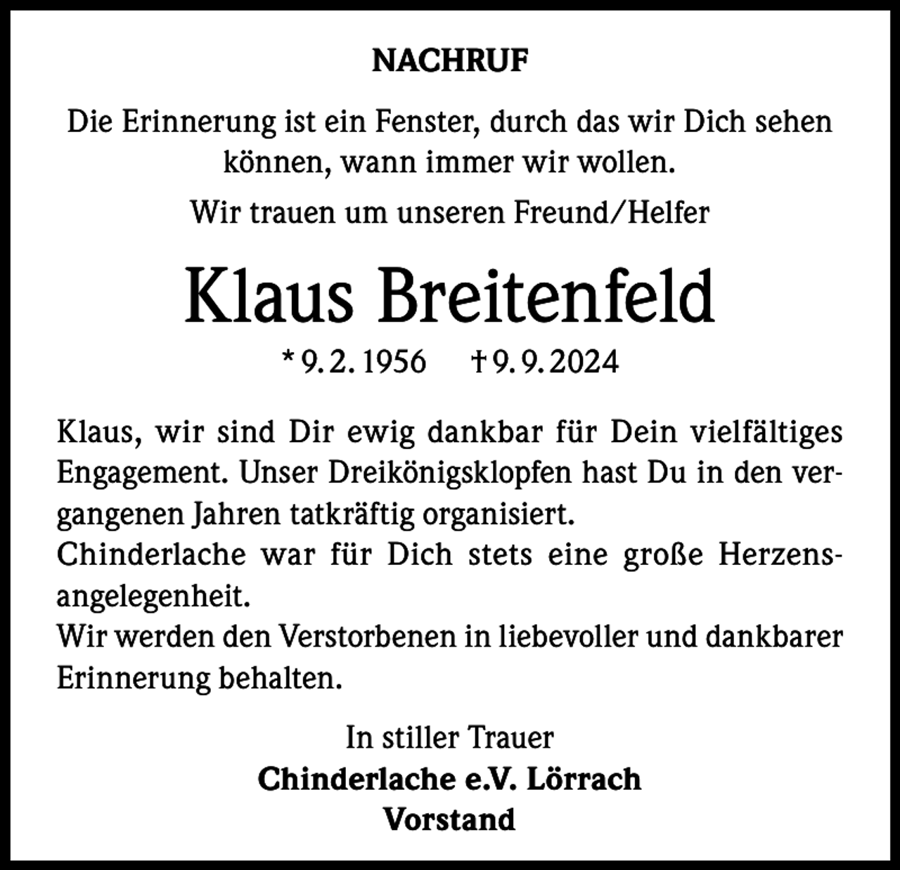 <p>NACHRUF<br />Die Erinnerung ist ein Fenster, durch das wir Dich sehen<br />können, wann immer wir wollen.<br />Wir trauen um unseren Freund/Helfer</p><p>Klaus Breitenfeld<br />* 9. 2. 1956</p><p>† 9. 9. 2024</p><p>Klaus, wir sind Dir ewig dankbar für Dein vielfältiges<br />Engagement. Unser Dreikönigsklopfen hast Du in den ver­<br />gangenen Jahren tatkräftig organisiert.<br />Chinderlache war für Dich stets eine große Herzens­<br />angelegenheit.<br />Wir werden den Verstorbenen in liebevoller und dankbarer<br />Erinnerung behalten.<br />In stiller Trauer<br />Chinderlache e.V. Lörrach<br />Vorstand</p>