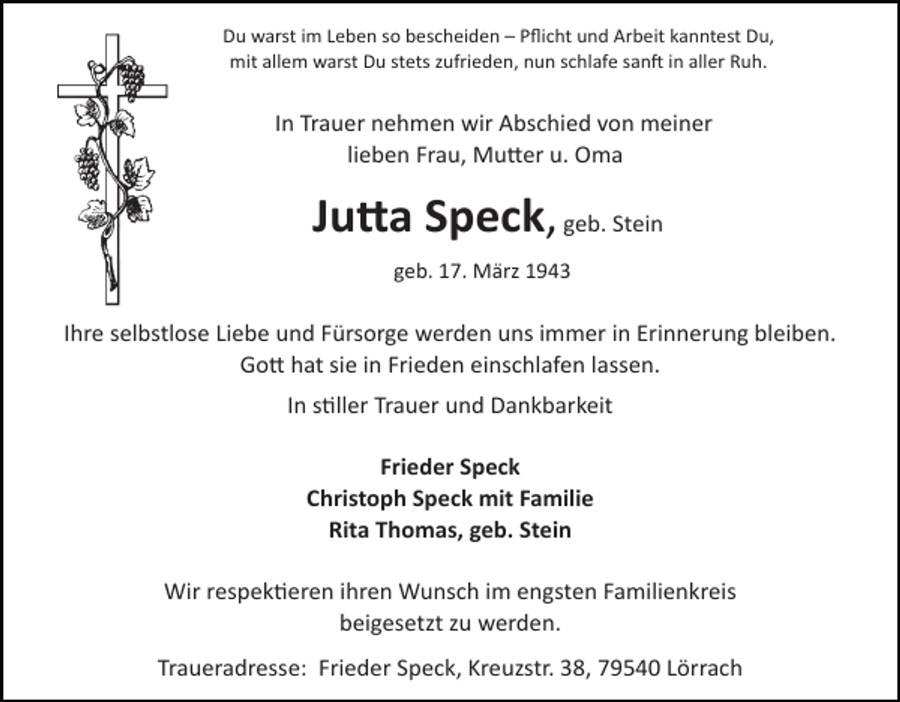<p>Du warst im Leben so bescheiden – Pﬂicht und Arbeit kanntest Du,<br />mit allem warst Du stets zufrieden, nun schlafe san< in aller Ruh.</p><p>In Trauer nehmen wir Abschied von meiner<br />lieben Frau, MuDer u. Oma</p><p>Ju#a Speck, geb. Stein<br />geb. 17. März 1943</p><p>Ihre<br />selbstlose Liebe<br />und Fürsorge werden uns immer in Erinnerung bleiben.<br />Tod029.eps<br />Tod030.eps<br />GoD hat sie in Frieden einschlafen lassen.<br />In sQller Trauer und Dankbarkeit<br />60</p><p>TRAUERANZEIGEN</p><p>(Stand 05/05)</p><p>Frieder Speck<br />Christoph Speck mit Familie<br />Rita Thomas, geb. Stein</p><p>Wir respekQeren ihren Wunsch im engsten Familienkreis<br />beigesetzt zu werden.<br />Traueradresse: Frieder Speck, Kreuzstr. 38, 79540 Lörrach</p>