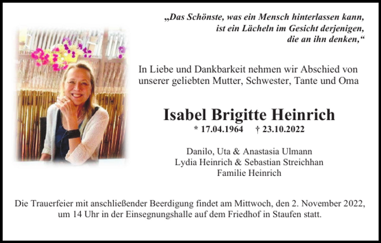 <p>„Das Schönste, was ein Mensch hinterlassen kann,<br />ist ein Lächeln im Gesicht derjenigen,<br />die an ihn denken,“</p><p>In Liebe und Dankbarkeit nehmen wir Abschied von<br />unserer geliebten Mutter, Schwester, Tante und Oma</p><p>Isabel Brigitte Heinrich<br />* 17.04.1964</p><p>† 23.10.2022</p><p>Danilo, Uta &amp; Anastasia Ulmann<br />Lydia Heinrich &amp; Sebastian Streichhan<br />Familie Heinrich<br />Die Trauerfeier mit anschließender Beerdigung findet am Mittwoch, den 2. November 2022,<br />um 14 Uhr in der Einsegnungshalle auf dem Friedhof in Staufen statt.</p>