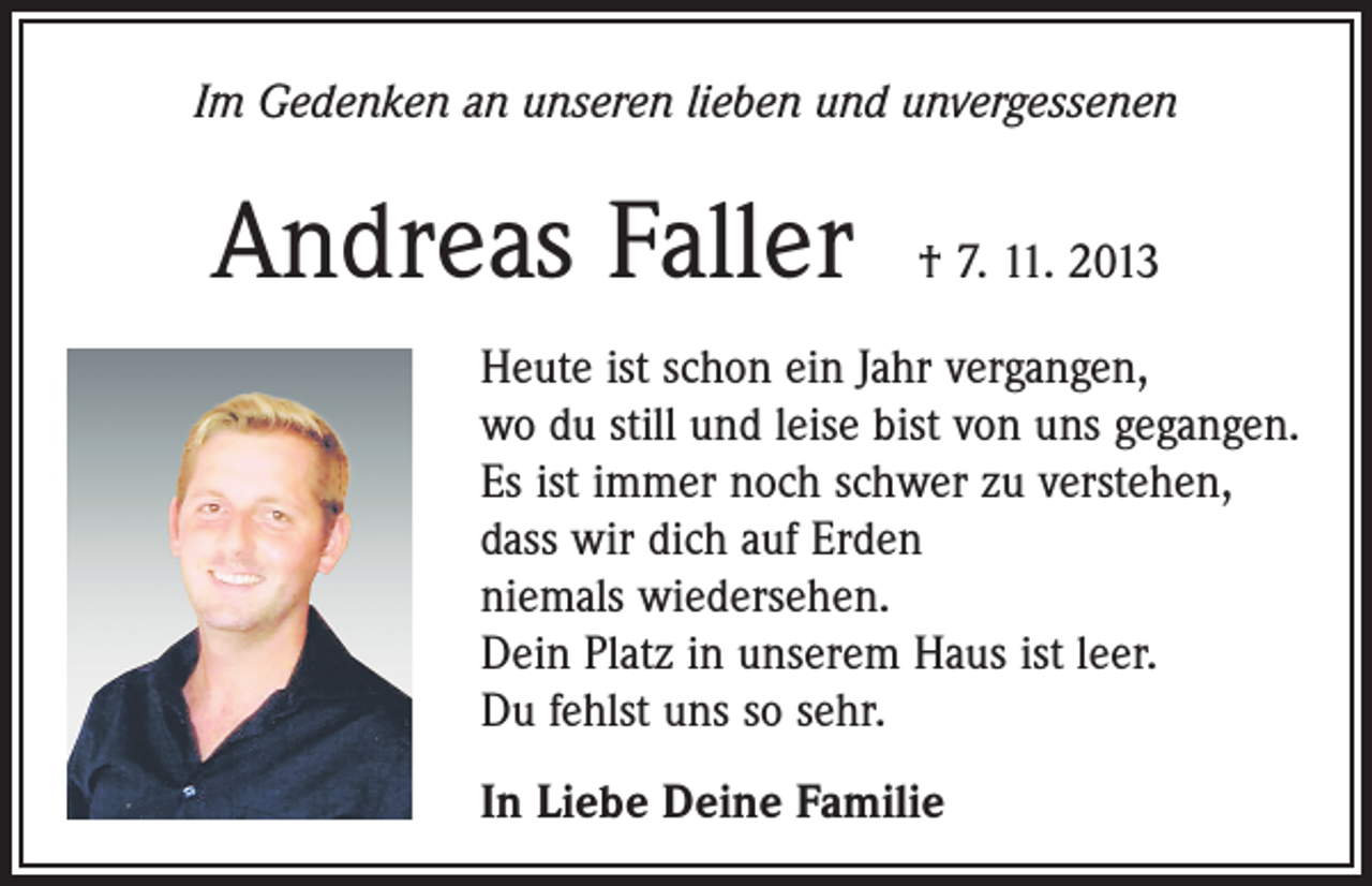 <p>Im Gedenken an unseren lieben und unvergessenen</p><p>Andreas Faller</p><p>† 7. 11. 2013</p><p>Heute ist schon ein Jahr vergangen,<br />wo du still und leise bist von uns gegangen.<br />Es ist immer noch schwer zu verstehen,<br />dass wir dich auf Erden<br />niemals wiedersehen.<br />Dein Platz in unserem Haus ist leer.<br />Du fehlst uns so sehr.<br />In Liebe Deine Familie</p>