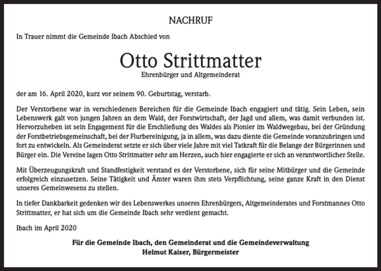 <p>NACHRUF<br />In Trauer nimmt die Gemeinde Ibach Abschied von</p><p>Otto Strittmatter<br />Ehrenbürger und Altgemeinderat</p><p>der am 16. April 2020, kurz vor seinem 90. Geburtstag, verstarb.<br />Der Verstorbene war in verschiedenen Bereichen für die Gemeinde Ibach engagiert und tätig. Sein Leben, sein<br />Lebenswerk galt von jungen Jahren an dem Wald, der Forstwirtschaft, der Jagd und allem, was damit verbunden ist.<br />Hervorzuheben ist sein Engagement für die Erschließung des Waldes als Pionier im Waldwegebau, bei der Gründung<br />der Forstbetriebsgemeinschaft, bei der Flurbereinigung, ja in allem, was dazu diente die Gemeinde voranzubringen und<br />fort zu entwickeln. Als Gemeinderat setzte er sich über viele Jahre mit viel Tatkraft für die Belange der Bürgerinnen und<br />Bürger ein. Die Vereine lagen Otto Strittmatter sehr am Herzen, auch hier engagierte er sich an verantwortlicher Stelle.<br />Mit Überzeugungskraft und Standfestigkeit verstand es der Verstorbene, sich für seine Mitbürger und die Gemeinde<br />erfolgreich einzusetzen. Seine Tätigkeit und Ämter waren ihm stets Verpflichtung, seine ganze Kraft in den Dienst<br />unseres Gemeinwesens zu stellen.<br />In tiefer Dankbarkeit gedenken wir des Lebenswerkes unseres Ehrenbürgers, Altgemeinderates und Forstmannes Otto<br />Strittmatter, er hat sich um die Gemeinde Ibach sehr verdient gemacht.<br />Ibach im April 2020<br />Für die Gemeinde Ibach, den Gemeinderat und die Gemeindeverwaltung<br />Helmut Kaiser, Bürgermeister</p>
