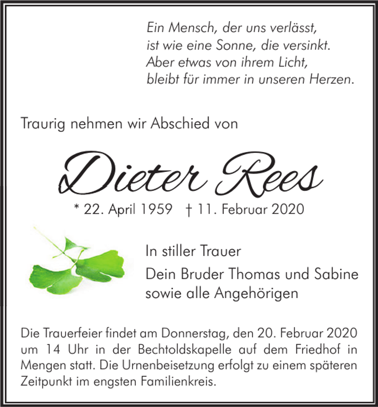 <p>Ein Mensch, der uns verlässt,<br />ist wie eine Sonne, die versinkt.<br />Aber etwas von ihrem Licht,<br />bleibt für immer in unseren Herzen.</p><p>Traurig nehmen wir Abschied von</p><p>Dieter Rees<br />* 22. April 1959 † 11. Februar 2020</p><p>In stiller Trauer<br />Dein Bruder Thomas und Sabine<br />sowie alle Angehörigen<br />Die Trauerfeier findet am Donnerstag, den 20. Februar 2020<br />um 14 Uhr in der Bechtoldskapelle auf dem Friedhof in<br />Mengen statt. Die Urnenbeisetzung erfolgt zu einem späteren<br />Zeitpunkt im engsten Familienkreis.</p>