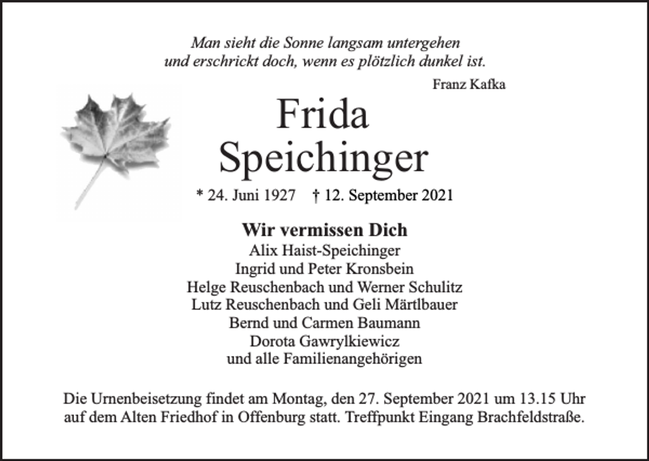 <p>Man sieht die Sonne langsam untergehen<br />und erschrickt doch, wenn es plötzlich dunkel ist.</p><p>Frida<br />Speichinger</p><p>Franz Kafka</p><p>* 24. Juni 1927 † 12. September 2021</p><p>Wir vermissen Dich</p><p>Alix Haist-Speichinger<br />Ingrid und Peter Kronsbein<br />Helge Reuschenbach und Werner Schulitz<br />Lutz Reuschenbach und Geli Märtlbauer<br />Bernd und Carmen Baumann<br />Dorota Gawrylkiewicz<br />und alle Familienangehörigen<br />Die Urnenbeisetzung findet am Montag, den 27. September 2021 um 13.15 Uhr<br />auf dem Alten Friedhof in Offenburg statt. Treffpunkt Eingang Brachfeldstraße.</p>