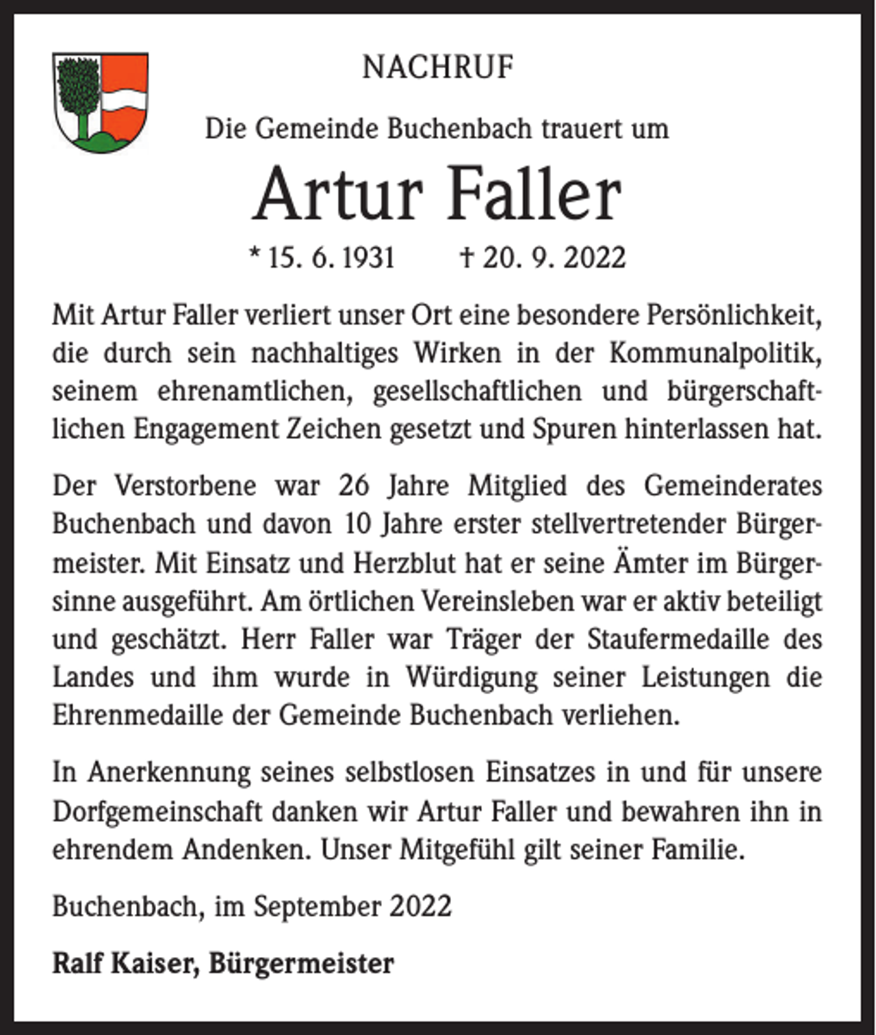 <p>NACHRUF<br />Die Gemeinde Buchenbach trauert um</p><p>Artur Faller</p><p>* 15. 6. 1931 † 20. 9. 2022<br />Mit Artur Faller verliert unser Ort eine besondere Persönlichkeit,<br />die durch sein nachhaltiges Wirken in der Kommunal­politik,<br />seinem ehrenamtlichen, gesellschaftlichen und bürgerschaft­<br />lichen Engagement Zeichen gesetzt und Spuren hinter­lassen hat.<br />Der Verstorbene war 26 Jahre Mitglied des Gemeinderates<br />Buchenbach und davon 10 Jahre erster stellvertretender Bürger­<br />meister. Mit Einsatz und Herzblut hat er seine Ämter im Bürger­<br />sinne ausgeführt. Am örtlichen Vereinsleben war er aktiv ­beteiligt<br />und geschätzt. Herr Faller war Träger der Staufermedaille des<br />Landes und ihm wurde in Würdigung seiner Leistungen die<br />Ehrenmedaille der Gemeinde Buchenbach verliehen.<br />In Anerkennung seines selbstlosen Einsatzes in und für unsere<br />Dorfgemeinschaft danken wir Artur Faller und bewahren ihn in<br />ehrendem Andenken. Unser Mitgefühl gilt seiner Familie.<br />Buchenbach, im September 2022<br />Ralf Kaiser, Bürgermeister</p>