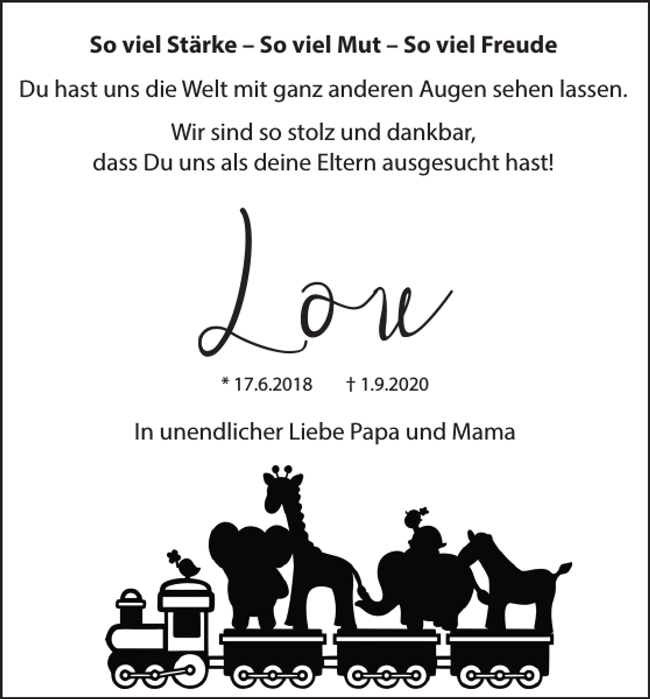 <p>So viel Stärke – So viel Mut – So viel Freude<br />Du hast uns die Welt mit ganz anderen Augen sehen lassen.<br />Wir sind so stolz und dankbar,<br />dass Du uns als deine Eltern ausgesucht hast!</p><p>L ou<br />* 17.6.2018</p><p>† 1.9.2020</p><p>In unendlicher Liebe Papa und Mama</p>