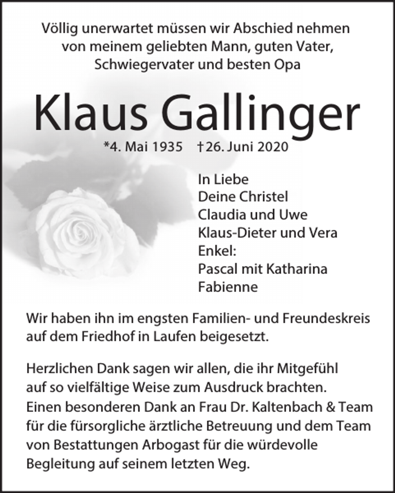 <p>Völlig unerwartet müssen wir Abschied nehmen<br />von meinem geliebten Mann, guten Vater,<br />Schwiegervater und besten Opa</p><p>Klaus Gallinger<br />*4. Mai 1935 † 26. Juni 2020</p><p>In Liebe<br />Deine Christel<br />Claudia und Uwe<br />Klaus-Dieter und Vera<br />Enkel:<br />Pascal mit Katharina<br />Fabienne<br />Wir haben ihn im engsten Familien- und Freundeskreis<br />auf dem Friedhof in Laufen beigesetzt.<br />Herzlichen Dank sagen wir allen, die ihr Mitgefühl<br />auf so vielfältige Weise zum Ausdruck brachten.<br />Einen besonderen Dank an Frau Dr. Kaltenbach &amp; Team<br />für die fürsorgliche ärztliche Betreuung und dem Team<br />von Bestattungen Arbogast für die würdevolle<br />Begleitung auf seinem letzten Weg.</p>