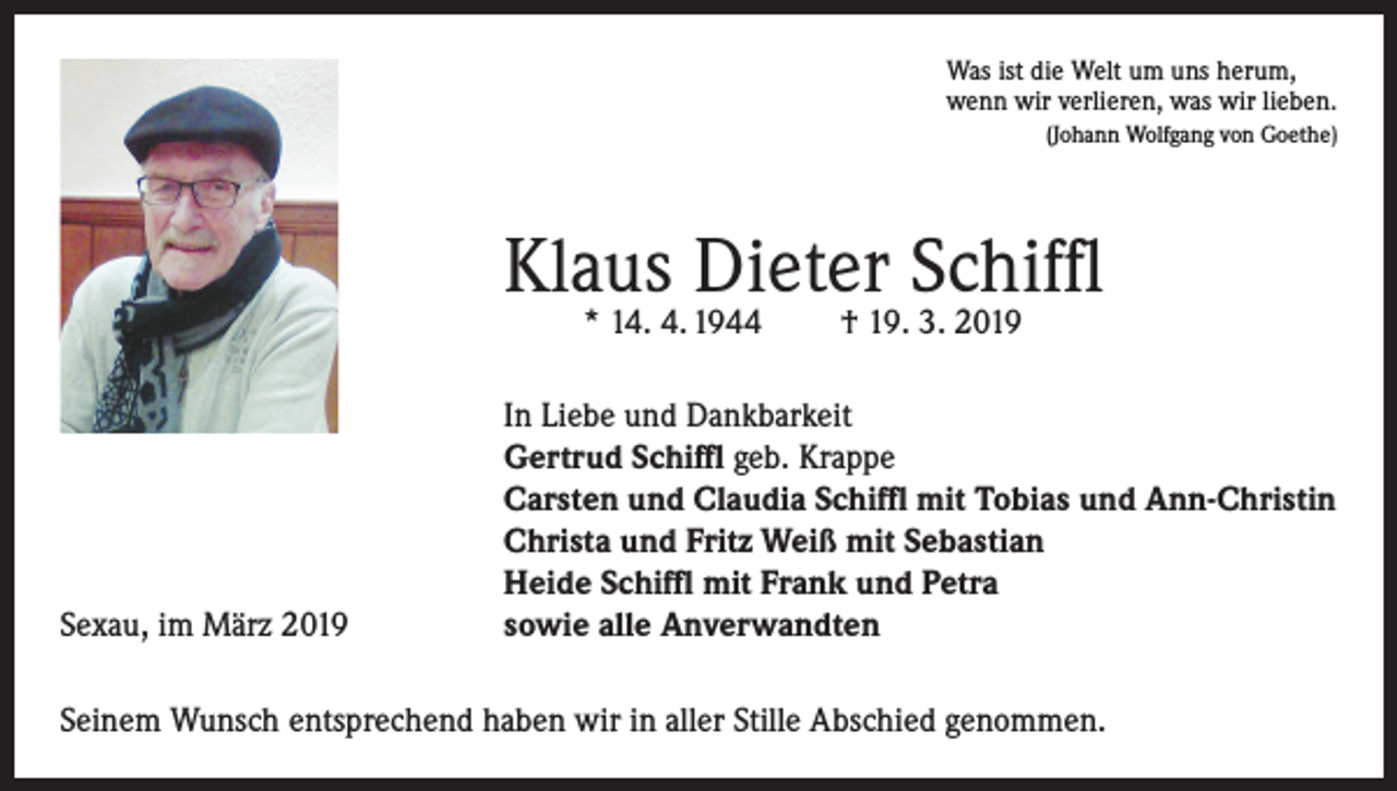 <p>Was ist die Welt um uns herum,<br />wenn wir verlieren, was wir lieben.</p><p>(Johann Wolfgang von Goethe)</p><p>Klaus Dieter Schiffl<br />* 14. 4. 1944</p><p>Sexau, im März 2019</p><p>† 19. 3. 2019</p><p>In Liebe und Dankbarkeit<br />Gertrud Schiffl geb. Krappe<br />Carsten und Claudia Schiffl mit Tobias und Ann-Christin<br />Christa und Fritz Weiß mit Sebastian<br />Heide Schiffl mit Frank und Petra<br />sowie alle Anverwandten</p><p>Seinem Wunsch entsprechend haben wir in aller Stille Abschied genommen.</p>