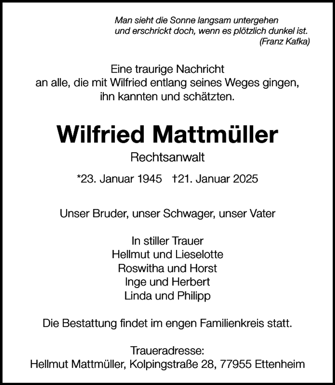 <p>Man sieht die Sonne langsam untergehen<br />und erschrickt doch, wenn es plötzlich dunkel ist.<br />(Franz Kafka)</p><p>Eine traurige Nachricht<br />an alle, die mit Wilfried entlang seines Weges gingen,<br />ihn kannten und schätzten.</p><p>Wilfried Mattmüller<br />Rechtsanwalt<br />*23. Januar 1945 †21. Januar 2025<br />Unser Bruder, unser Schwager, unser Vater<br />In stiller Trauer<br />Hellmut und Lieselotte<br />Roswitha und Horst<br />Inge und Herbert<br />Linda und Philipp<br />Die Bestattung findet im engen Familienkreis statt.<br />Traueradresse:<br />Hellmut Mattmüller, Kolpingstraße 28, 77955 Ettenheim</p>