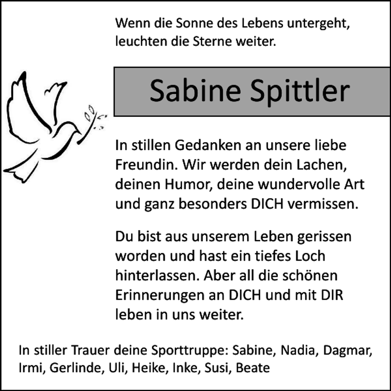 <p>Wenn die Sonne des Lebens untergeht,<br />leuchten die Sterne weiter.</p><p>Sabine Spittler<br />In stillen Gedanken an unsere liebe<br />Freundin. Wir werden dein Lachen,<br />deinen Humor, deine wundervolle Art<br />und ganz besonders DICH vermissen.<br />Du bist aus unserem Leben gerissen<br />worden und hast ein tiefes Loch<br />hinterlassen. Aber all die schönen<br />Erinnerungen an DICH und mit DIR<br />leben in uns weiter.<br />In stiller Trauer deine Sporttruppe: Sabine, Nadia, Dagmar,<br />Irmi, Gerlinde, Uli, Heike, Inke, Susi, Beate</p>