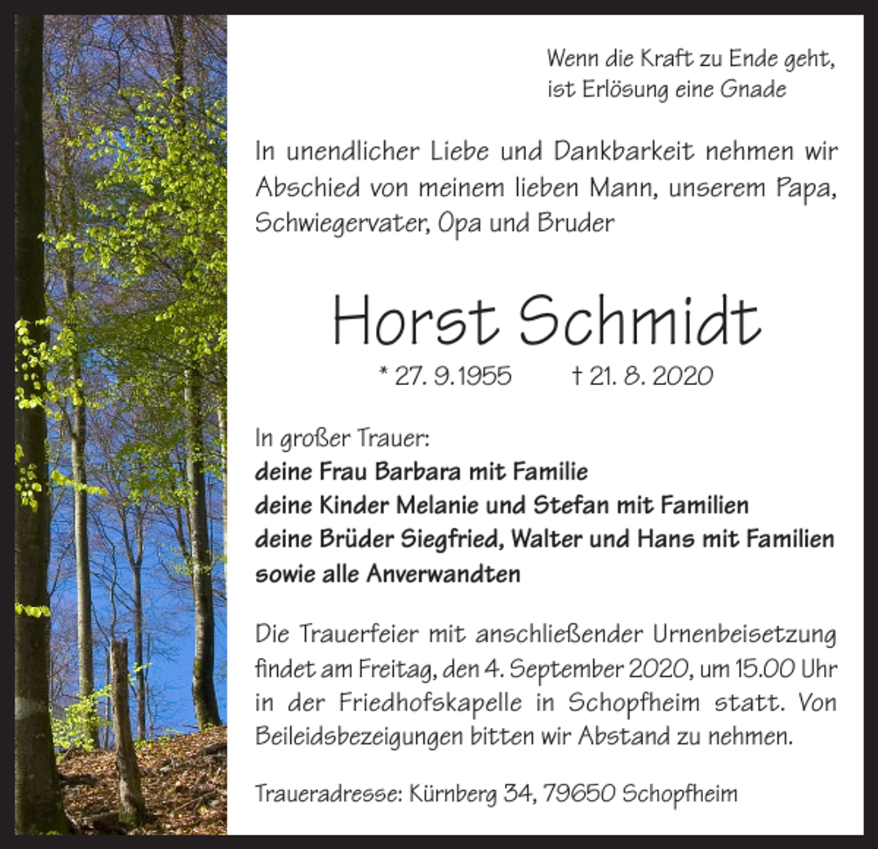 <p>Wenn die Kraft zu Ende geht,<br />ist Erlösung eine Gnade</p><p>In unendlicher Liebe und Dankbarkeit nehmen wir<br />Abschied von meinem lieben Mann, unserem Papa,<br />Schwiegervater, Opa und Bruder</p><p>Horst Schmidt<br />* 27. 9. 1955</p><p>† 21. 8. 2020</p><p>In großer Trauer:<br />deine Frau Barbara mit Familie<br />deine Kinder Melanie und Stefan mit Familien<br />deine Brüder Siegfried, Walter und Hans mit Familien<br />sowie alle Anverwandten<br />Die Trauerfeier mit anschließender Urnenbeisetzung<br />findet am Freitag, den 4. September 2020, um 15.00 Uhr<br />in der Friedhofskapelle in Schopfheim statt. Von<br />Beileidsbezeigungen bitten wir Abstand zu nehmen.<br />Traueradresse: Kürnberg 34, 79650 Schopfheim</p>
